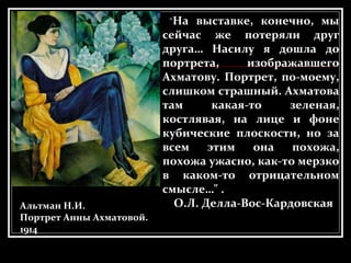 Альтман Н.И.
Портрет Анны Ахматовой.
1914
"На выставке, конечно, мы
сейчас же потеряли друг
друга… Насилу я дошла до
портрета, изображавшего
Ахматову. Портрет, по-моему,
слишком страшный. Ахматова
там какая-то зеленая,
костлявая, на лице и фоне
кубические плоскости, но за
всем этим она похожа,
похожа ужасно, как-то мерзко
в каком-то отрицательном
смысле…" .
О.Л. Делла-Вос-Кардовская
 