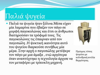 Παλιά ψυγεία
 Παλιά τα ψυγεία ήταν ξύλινα.Μέσα είχαν
μία λαμαρίνα που έβαζαν τον πάγο σε
μορφή παγοκολώνας και έτσι οι άνθρωποι
διατηρούσαν τα τρόφιμά τους. Τις
παγοκολώνες τις έπαιρναν από τον
παγοπώλη .Η ψυκτική ικανότητα αυτό
του ψυγείου διαρκούσε συνήθως μία
μέρα. Στην αρχή ο παγοπώλης μετέφερε
τον πάγο με μια άμαξα , ενώ αργότερα
όταν αναπτύχτηκε η τεχνολογία άρχισε να
τον μεταφέρει με τρίκυκλη μηχανή.
Πρώιμος τύπος
ψυγείου με
κυλινδρική αντλία
θερμότητας.
 