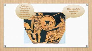 Αχιλλέα, οι
Τρώες καίνε τα
καράβια μας.
Αφού εσύ δεν
πολεμάς κανένα
δεν φοβούνται.
Πάτροκλε, δε θα
μου αλλάξεις
γνώμη
 