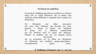 Tα άλογα του Αχιλλέως
Ο ποιητής Κ. Καβάφης µάς µιλά για το θρήνο των αλόγων
πάνω από το νεκρό Πάτροκλο. Με το θρήνο τους
νιώθουµε ακόµα βαθύτερα τι συµφορά ήταν ο χαµός του
Πάτροκλου.
Τον Πάτροκλο σαν είδαν σκοτωµένο
που ήταν τόσο ανδρείος, και δυνατός και νέος,
άρχισαν τ’ άλογα να κλαίνε του Αχιλλέως.
Η φύσις των η αθάνατη αγανακτούσε
για του θανάτου αυτό το έργον που θωρούσε.
Τίναζαν τα κεφάλια των και τες µακριές χαίτες
κουνούσαν,
την γη χτυπούσαν µε τα πόδια και θρηνούσαν
τον Πάτροκλο που ενιώθανε άψυχο-αφανισµένο…
ανυπεράσπιστο- χωρίς πνοή…
Κ. Καβάφης, Ποιήµατα, τόµ. Α΄, σελ.113
 