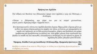 θρήνος του Αχιλλέα
Την είδηση του θανάτου του Πάτροκλου έφερε στον Αχιλλέα ο γιος του Νέστορα, ο
Αντίλοχος.
«Έπεσε ο Πάτροκλος, και γύρα του για το νεκρό χτυπιούνται,
γυµνό, γιατί ο Έχτορας επήρε τ’ άρµατά του!».
Στο άκουσµα αυτό ο πόνος του Αχιλλέα ξεσπάει άγριος: δίχως µιλιά ο ήρωας χύνει µε
τα δυο του χέρια στάχτη µαύρη στο κεφάλι του πάνω, κι έπειτα, µε ασκηµισµένο το
ωραίο του πρόσωπο, µε το θείο χιτώνα λερωµένο, πέφτει και ξαπλώνει στο χώµα
τραβώντας και ξεριζώνοντας τα µαλλιά του. Από φόβο, µήπως στην απελπισία του
βγάλει το σπαθί του και σκοτωθεί, αναγκάζεται ο Αντίλοχος να του κρατεί τα χέρια. Ο
Αχιλλέας δε µιλάει, βογγάει µόνο δυνατά.
Όµηρος, Ιλιάδα Σ 20-35 (απόδοση Ι.Θ.Κακριδής, Οµηρικές έρευνες σ. 85-
86)
Διαβάζω το κείµενο 4 και απαντώ. Πώς δείχνει το πένθος του ο Αχιλλέας; Δικαιολογούνται οι
αντιδράσεις του αυτές;
 