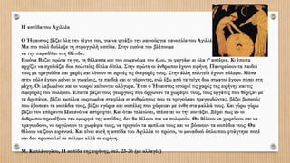 Η ασπίδα του Αχιλλέα
Ο Ήφαιστος βάζει όλη την τέχνη του, για να φτιάξει την καινούργια πανοπλία του Αχιλλέα.
Μα πιο πολύ δούλεψε τη στρογγυλή ασπίδα. Στην εικόνα τον βλέπουµε
να την παραδίδει στη Θέτιδα.
Εικόνα Βάζει πρώτα τη γη, τη θάλασσα και τον ουρανό µε τον ήλιο, το φεγγάρι κι όλα τ’ αστέρια. Κι έπειτα
αρχίζει να σχεδιάζει δυο πολιτείες δίπλα δίπλα. Στην πρώτη οι άνθρωποι έχουν ειρήνη. Παντρεύουν τα παιδιά
τους µε τραγούδια και χαρές και λύνουν σε κριτές τις διαφορές τους. Στην άλλη πολιτεία έχουν πόλεµο. Μέσα
στην πόλη έχουν µείνει οι γυναίκες, τα παιδιά και οι γέροντες, ενώ έξω από τα τείχη δυο στρατοί έχουν πέσει στη
µάχη. Οι λαβωµένοι και οι νεκροί κείτονται ολόγυρα. Έτσι ο Ήφαιστος ιστορεί τις χαρές της ειρήνης και τις
συµφορές του πολέµου. Έπειτα βάζει τους γεωργούς που όργωναν τα χωράφια τους, τους εργάτες που θέριζαν µε
τα δρεπάνια, βάζει αµπέλια φορτωµένα σταφύλια κι ανθρώπους που τα τρυγούσαν τραγουδώντας, βάζει βοσκούς
που έβοσκαν τα κοπάδια τους, βάζει αγόρια και κοπέλες που χόρευαν µε άνθη στα µαλλιά τους. Και γύρω γύρω
βάζει τον απέραντο Ωκεανό να αστράφτει. Και όταν τελειώνει, στέκεται να την κοιτάξει. Ξέρει πως αν οι
άνθρωποι προσέξουν την οµορφιά της ασπίδας, δεν θα θέλουν πια να πολεµούν. Θα θέλουν να χορεύουν και να
τραγουδούν, να οργώνουν τα χωράφια τους, να τρυγούν τα αµπέλια τους και να βόσκουν τα κοπάδια τους. Θα
θέλουν να ζουν ειρηνικά. Και είναι αυτή η ασπίδα του Αχιλλέα το πρώτο, το µοναδικό όπλο που φτιάχτηκε ποτέ
και δεν προσκαλεί σε πόλεµο αλλά σε ειρήνη.
Μ. Καπλάνογλου, Η ασπίδα της ειρήνης, σελ. 25-26 (µε αλλαγές)
 