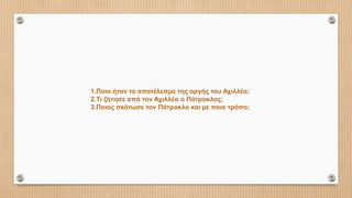 1.Ποιο ήταν το αποτέλεσµα της οργής του Αχιλλέα;
2.Τι ζήτησε από τον Αχιλλέα ο Πάτροκλος;
3.Ποιος σκότωσε τον Πάτροκλο και µε ποιο τρόπο;
 