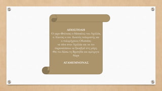 ΑΠΟΣΤΟΛΗ
Ο γερο-Φοίνικας ο δάσκαλος του Αχιλλέα,
ο Αίαντας ο πιο δυνατός πολεμιστής και
ο πολυμήχανος Οδυσσέας
να πάνε στον Αχιλλέα και να τον
παρακαλέσουν να ξαναβγεί στη μάχη.
Θα του δώσω τη Βρισηίδα και αμέτρητα
δώρα
ΑΓΑΜΕΜΝΟΝΑΣ
 