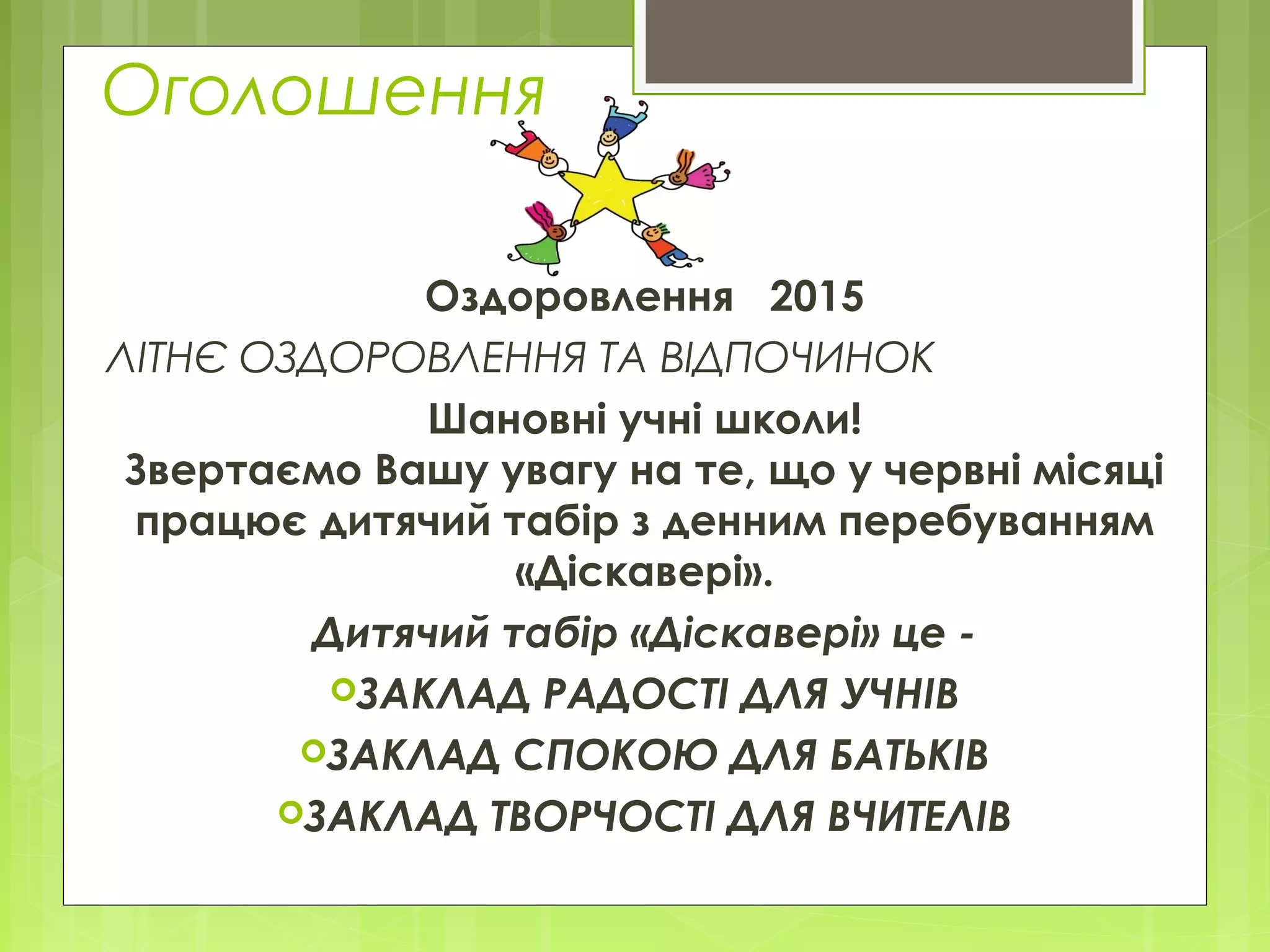 Оголошення
Оздоровлення 2015
ЛІТНЄ ОЗДОРОВЛЕННЯ ТА ВІДПОЧИНОК
Шановні учні школи!
Звертаємо Вашу увагу на те, що у червні місяці
працює дитячий табір з денним перебуванням
«Діскавері».
Дитячий табір «Діскавері» це -
ЗАКЛАД РАДОСТІ ДЛЯ УЧНІВ
ЗАКЛАД СПОКОЮ ДЛЯ БАТЬКІВ
ЗАКЛАД ТВОРЧОСТІ ДЛЯ ВЧИТЕЛІВ
 