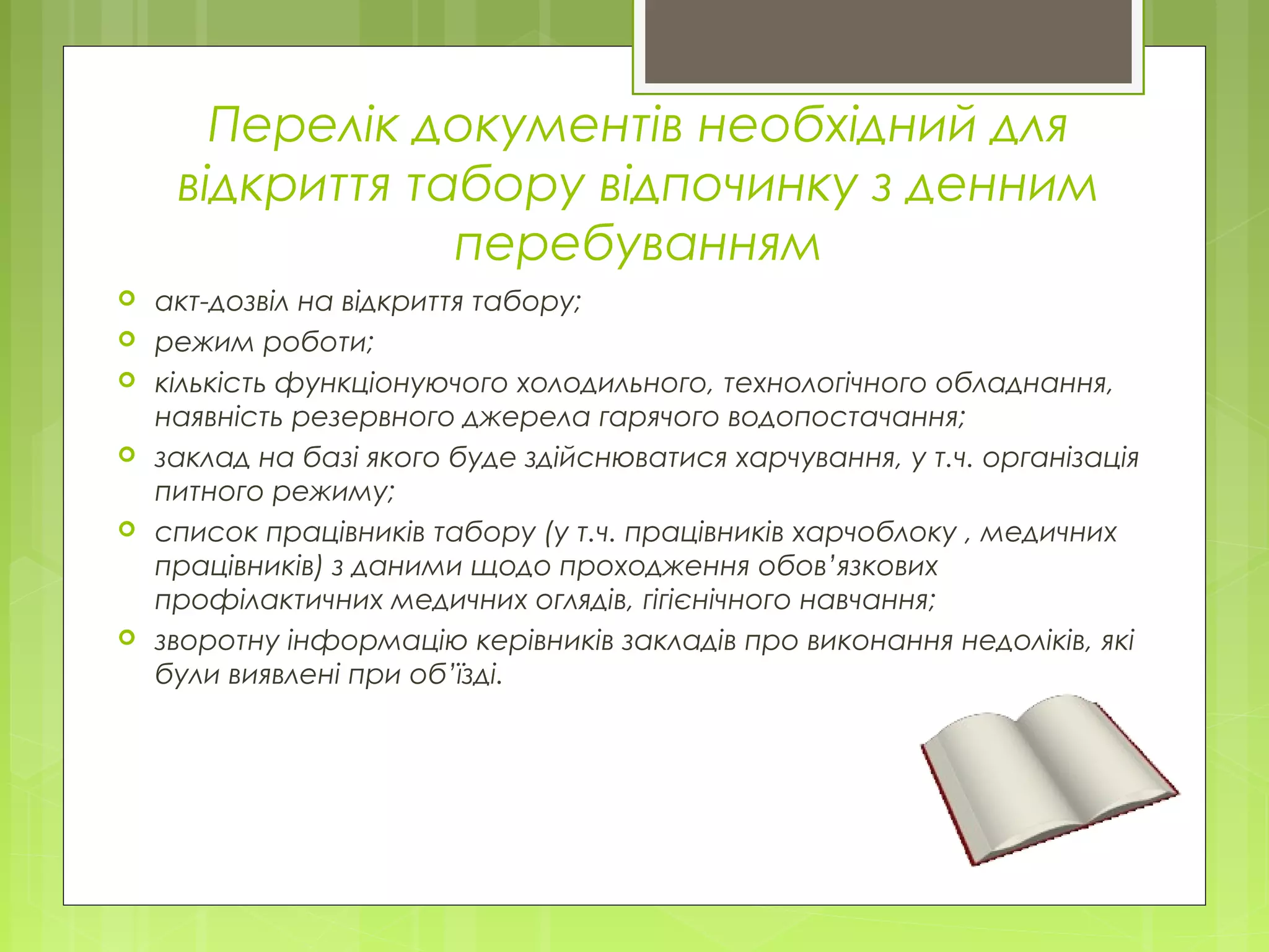 Перелік документів необхідний для
відкриття табору відпочинку з денним
перебуванням
 акт-дозвіл на відкриття табору;
 режим роботи;
 кількість функціонуючого холодильного, технологічного обладнання,
наявність резервного джерела гарячого водопостачання;
 заклад на базі якого буде здійснюватися харчування, у т.ч. організація
питного режиму;
 список працівників табору (у т.ч. працівників харчоблоку , медичних
працівників) з даними щодо проходження обов’язкових
профілактичних медичних оглядів, гігієнічного навчання;
 зворотну інформацію керівників закладів про виконання недоліків, які
були виявлені при об’їзді.
 