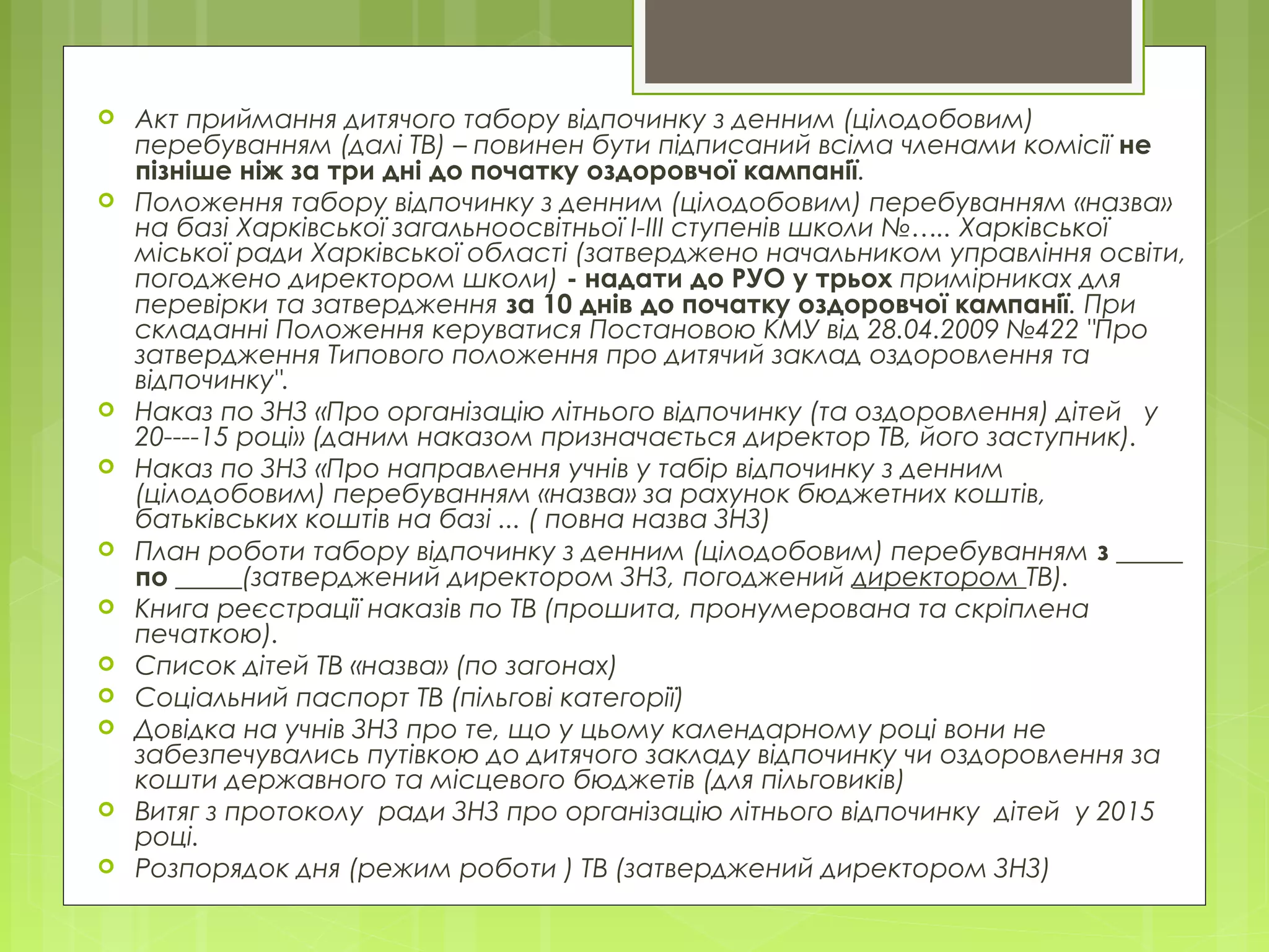  Акт приймання дитячого табору відпочинку з денним (цілодобовим)
перебуванням (далі ТВ) – повинен бути підписаний всіма членами комісії не
пізніше ніж за три дні до початку оздоровчої кампанії.
 Положення табору відпочинку з денним (цілодобовим) перебуванням «назва»
на базі Харківської загальноосвітньої І-ІІІ ступенів школи №….. Харківської
міської ради Харківської області (затверджено начальником управління освіти,
погоджено директором школи) - надати до РУО у трьох примірниках для
перевірки та затвердження за 10 днів до початку оздоровчої кампанії. При
складанні Положення керуватися Постановою КМУ від 28.04.2009 №422 "Про
затвердження Типового положення про дитячий заклад оздоровлення та
відпочинку".
 Наказ по ЗНЗ «Про організацію літнього відпочинку (та оздоровлення) дітей у
20----15 році» (даним наказом призначається директор ТВ, його заступник).
 Наказ по ЗНЗ «Про направлення учнів у табір відпочинку з денним
(цілодобовим) перебуванням «назва» за рахунок бюджетних коштів,
батьківських коштів на базі ... ( повна назва ЗНЗ)
 План роботи табору відпочинку з денним (цілодобовим) перебуванням з _____
по _____(затверджений директором ЗНЗ, погоджений директором ТВ).
 Книга реєстрації наказів по ТВ (прошита, пронумерована та скріплена
печаткою).
 Список дітей ТВ «назва» (по загонах)
 Соціальний паспорт ТВ (пільгові категорії)
 Довідка на учнів ЗНЗ про те, що у цьому календарному році вони не
забезпечувались путівкою до дитячого закладу відпочинку чи оздоровлення за
кошти державного та місцевого бюджетів (для пільговиків)
 Витяг з протоколу ради ЗНЗ про організацію літнього відпочинку дітей у 2015
році.
 Розпорядок дня (режим роботи ) ТВ (затверджений директором ЗНЗ)
 