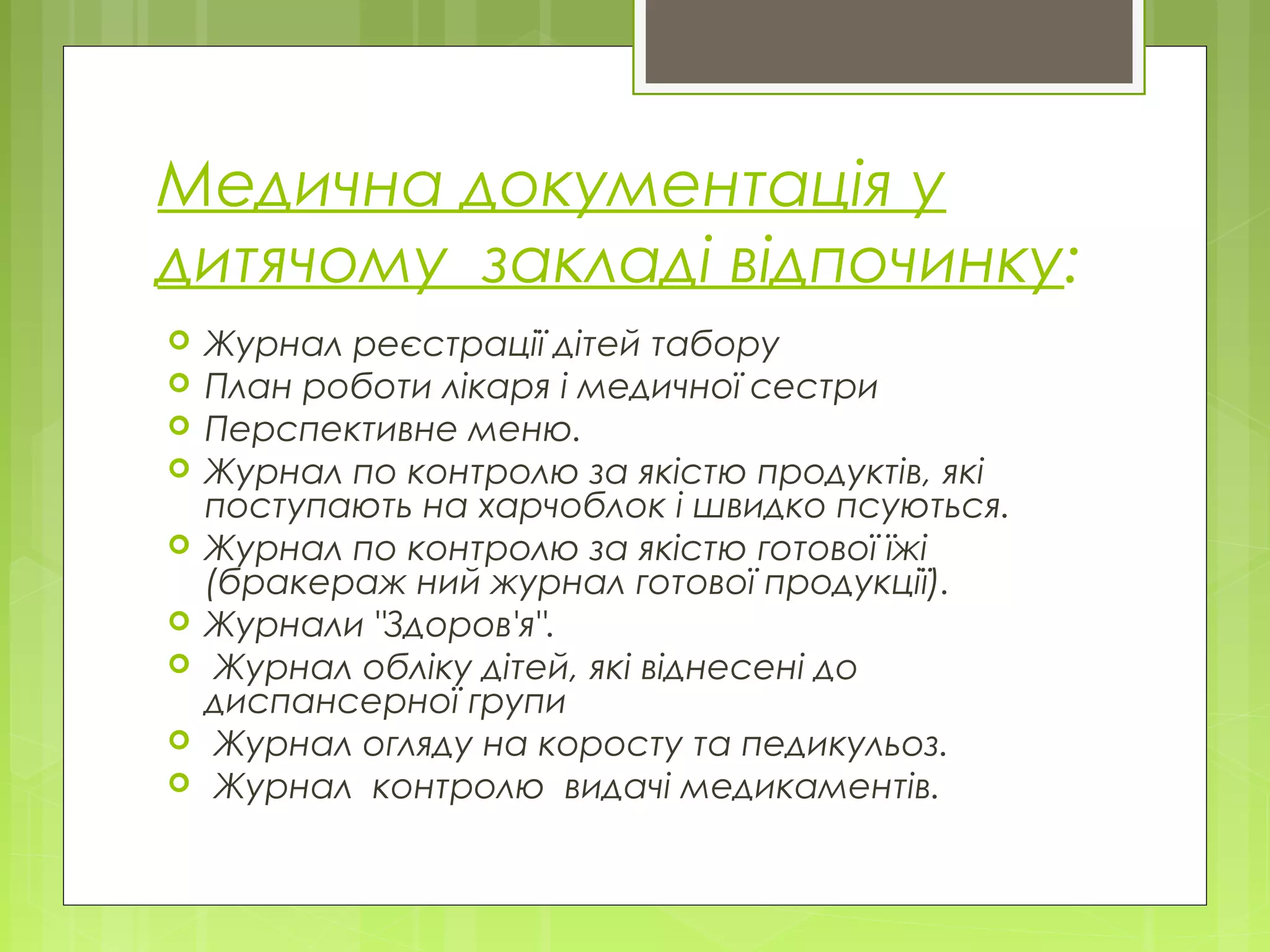 Медична документація у
дитячому закладі відпочинку:
 Журнал реєстрації дітей табору
 План роботи лікаря і медичної сестри
 Перспективне меню.
 Журнал по контролю за якістю продуктів, які
поступають на харчоблок і швидко псуються.
 Журнал по контролю за якістю готової їжі
(бракераж ний журнал готової продукції).
 Журнали "Здоров'я".
 Журнал обліку дітей, які віднесені до
диспансерної групи
 Журнал огляду на коросту та педикульоз.
 Журнал контролю видачі медикаментів.
 