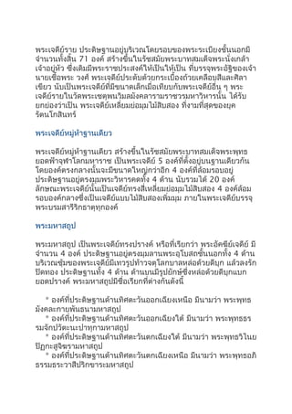 พระเจดีย์ราย ประดิษฐานอยู่บริเวณโดยรอบของพระระเบียงชั้นนอกมี
จำานวนทั้งสิ้น 71 องค์ สร้างขึ้นในรัชสมัยพระบาทสมเด็จพระนั่งเกล้า
เจ้าอยู่หัว ซึ่งเดิมมีพระราชประสงค์ให้เป็นให้เป็น ที่บรรจุพระอัฐิของเจ้า
นายเชื้อพระ วงศ์ พระเจดีย์ประดับด้วยกระเบื้องถ้วยเคลือบสีและศิลา
เขียว นับเป็นพระเจดีย์ที่มีขนาดเล็กเมื่อเทียบกับพระเจดีย์อื่น ๆ พระ
เจดีย์รายในวัดพระเชตุพนวิมลมังคลารามราชวรมหาวิหารนั้น ได้รับ
ยกย่องว่าเป็น พระเจดีย์เหลี่ยมย่อมุมไม้สิบสอง ที่งามที่สุดของยุค
รัตนโกสินทร์
พระเจดีย์หมู่ห้าฐานเดียว
พระเจดีย์หมู่ห้าฐานเดียว สร้างขึ้นในรัชสมัยพระบาทสมเด็จพระพุทธ
ยอดฟ้าจุฬาโลกมหาราช เป็นพระเจดีย์ 5 องค์ที่ตั้งอยู่บนฐานเดียวกัน
โดยองค์ตรงกลางนั้นจะมีขนาดใหญ่กว่าอีก 4 องค์ที่ล้อมรอบอยู่
ประดิษฐานอยู่ตรงมุมพระวิหารคดทั้ง 4 ด้าน นับรวมได้ 20 องค์
ลักษณะพระเจดีย์นั้นเป็นเจดีย์ทรงสี่เหลี่ยมย่อมุมไม้สิบสอง 4 องค์ล้อม
รอบองค์กลางซึ่งเป็นเจดีย์แบบไม้สิบสองเพิ่มมุม ภายในพระเจดีย์บรรจุ
พระบรมสารีริกธาตุทุกองค์
พระมหาสถูป
พระมหาสถูป เป็นพระเจดีย์ทรงปรางค์ หรือที่เรียกว่า พระอัคฆีย์เจดีย์ มี
จำานวน 4 องค์ ประดิษฐานอยู่ตรงมุมลานพระอุโบสถชั้นนอกทั้ง 4 ด้าน
บริเวณซุ้มของพระเจดีย์มีเทวรูปท้าวจตุโลกบาลหล่อด้วยดีบุก แล้วลงรัก
ปิดทอง ประดิษฐานทั้ง 4 ด้าน ด้านบนมีรูปยักษ์ซึ่งหล่อด้วยดีบุกแบก
ยอดปรางค์ พระมหาสถูปมีชื่อเรียกที่ต่างกันดังนี้
* องค์ที่ประดิษฐานด้านทิศตะวันออกเฉียงเหนือ มีนามว่า พระพุทธ
มังคละกายพันธนามหาสถูป
* องค์ที่ประดิษฐานด้านทิศตะวันออกเฉียงใต้ มีนามว่า พระพุทธธร
รมจักปวัตะนะปาทุกามหาสถูป
* องค์ที่ประดิษฐานด้านทิศตะวันตกเฉียงใต้ มีนามว่า พระพุทธวิไนย
ปิฏกะสูจิฆรามหาสถูป
* องค์ที่ประดิษฐานด้านทิศตะวันตกเฉียงเหนือ มีนามว่า พระพุทธอภิ
ธรรมธระวาสีปริกขาระมหาสถูป
 