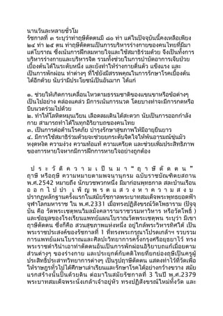 นานวันละหลายชั่วโม
รัชกาลที่ ๓ ระบุว่าท่าฤษีดัดตนมี ๘๐ ท่า แต่ในปัจจุบันนี้คงเหลือเพียง
๒๔ ท่า ๒๕ ตน ท่าฤษีดัดตนเป็นการบริหารร่างกายของคนไทยที่มีมา
แต่โบราณ ซึ่งเน้นการฝึกลมหายใจและใช้สมาธิร่วมด้วย จึงเป็นทั้งการ
บริหารร่างกายและบริหารจิต รวมทั้งช่วยในการบำาบัดอาการเจ็บป่วย
เบื้องต้นได้ในระดับหนึ่ง และยังทำาให้ร่างกายตื่นตัว แข็งแรง และ
เป็นการพักผ่อน ท่าต่างๆ ที่ใช้ยังมีสรรพคุณในการรักษาโรคเบื้องต้น
ได้อีกด้วย นับว่ามีประโยชน์เป็นอันมาก ได้แก่
๑. ช่วยให้เกิดการเคลื่อนไหวตามธรรมชาติของแขนขาหรือข้อต่างๆ
เป็นไปอย่าง คล่องแคล่ว มีการเน้นการนวด โดยบางท่าจะมีการกดหรือ
บีบนวดร่วมไปด้วย
๒. ทำาให้โลหิตหมุนเวียน เลือดลมเดินได้สะดวก นับเป็นการออกกำาลัง
กาย สามารถทำาได้ในทุกอิริยาบถของคนไทย
๓. เป็นการต่อต้านโรคภัย บำารุงรักษาสุขภาพให้มีอายุยืนยาว
๔. มีการใช้สมาธิร่วมด้วยจะช่วยยกระดับจิตใจให้พ้นอารมณ์ขุ่นมัว
หงุดหงิด ความง่วง ความท้อแท้ ความเครียด และช่วยเพิ่มประสิทธิภาพ
ของการหายใจหากมีการฝึกการหายใจอย่างถูกต้อง
ป ร ะ วั ติ ค ว า ม เ ป็ น ม า “ ฤ า ษี ดั ด ต น ”
ฤาษี หรือฤษี ความหมายตามพจนานุกรม ฉบับราชบัณฑิตยสถาน
พ.ศ.2542 หมายถึง นักบวชพวกหนึ่ง มีมาก่อนพุทธกาล สละบ้านเรือน
อ อ ก ไ ป บำา เ พ็ ญ พ ร ต แ ส ว ง ห า ค ว า ม ส ง บ
ปรากฏหลักฐานครั้งแรกในสมัยรัชกาลพระบาทสมเด็จพระพุทธยอดฟ้า
จุฬาโลกมหาราช ใน พ.ศ.2331 เมื่อทรงปฏิสังขรณ์วัดโพธาราม (ปัจจุ
บัน คือ วัดพระเชตุพนวิมลมังคลารามราชวรมหาวิหาร หรือวัดโพธิ์ )
และข้อมูลของโรงเรียนแพทย์แผนโบราณวัดพระเชตุพน ระบุว่า มีเขา
ฤาษีดัดตน ซึ่งก็คือ สวนสุขภาพแห่งหนึ่ง อยู่ใกล้พระวิหารทิศใต้ เป็น
พระราชประสงค์ของรัชกาลที่ 1 ที่ทรงพระกรุณาโปรดเกล้าฯ รวบรวม
การแพทย์แผนโบราณและศิลปะวิทยาการครั้งกรุงศรีอยุธยาไว้ ทรง
พระราชดำารินำาเอาท่าดัดตนอันเป็นการพักผ่อนอิริยาบถแก้เมื่อยตาม
ส่วนต่างๆ ของร่างกาย และประยุกต์กับคติไทยที่ยกย่องฤษีเป็นครูผู้
ประสิทธิ์ประสาทวิทยาการต่างๆ เป็นรูปฤาษีดัดตน แสดงท่าไว้ที่วัดเพื่อ
ให้ราษฎรทั่วไปได้ศึกษาเล่าเรียนและรักษาโรคได้อย่างกว้างขวาง สมัย
แรกสร้างนั้นปั้นด้วยดิน ต่อมาในสมัยรัชกาลที่ 3 ในปี พ.ศ.2379
พระบาทสมเด็จพระนั่งเกล้าเจ้าอยู่หัว ทรงปฏิสังขรณ์ใหม่ทั้งวัด และ
 