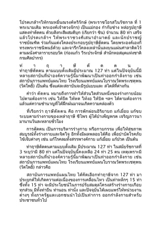 โปรดเกล้าฯให้กรมหมื่นณรงค์หริรักษ์ (พระราชโอรสในรัชกาล ที่ 1
พระนามเดิม พระองค์เจ้าดวงจักร) เป็นแม่กอง กำากับช่าง หล่อรูปฤาษี
แสดงท่าดัดตน ด้วยสังกะสีผสมดีบุก (เรียกว่า ชิน) จำานวน 80 ท่า เสร็จ
แล้วโปรดเกล้าฯ ให้พระราชวงศ์เสนาอำา มาตย์ และนักปราชญ์
ราชบัณฑิต ร่วมกันแต่งโคลงประกอบรูปฤาษีดัดตน โดยพระองค์เองก็
ทรงพระราชนิพนธ์ด้วย และจารึกโคลงเหล่านั้นลงบนแผ่นศาลาติดไว้
ตามผนังศาลารายรอบวัด (ก่องแก้ว วีระประจักษ์ สำานักหอสมุดแห่งชาติ
กรมศิลปากร)
ท่ า ฤ า ษี ดั ด ต น
ท่าฤาษีดัดตน ตามแบบดั้งเดิมมีประมาณ 127 ท่า แต่ในปัจจุบันนี้มี
หลายสถาบันที่นำาองค์ความรู้นี้มาพัฒนาเป็นท่าออกกำาลังกาย เช่น
สถาบันการแพทย์แผนไทย โรงเรียนแพทย์แผนโบราณวัดพระเชตุพน
(วัดโพธิ์) เป็นต้น ซึ่งแต่ละสถาบันจะมีรูปแบบและ สไตล์ที่ต่างกัน
คำาว่า ดัดตน หมายถึงการทำาให้ส่วนใดส่วนหนึ่งของร่างกายน้อม
ไปตามต้องการ เช่น ให้ยืด ให้หด ให้งอ ให้บิด ฯลฯ ได้ตามต้องการ
แล้วแต่ความชำานาญที่ได้ฝึกฝนมาจนเกิดความคล่องตัว
ที่เรียกว่า ฤาษีดัดตน คือ การพักผ่อนอิริยาบถ แก้เมื่อย แก้ขบ
ระบบตามร่างกายของเหล่าฤาษี ชีไพร ผู้ได้บำาเพ็ญพรต เจริญภาวนา
มานานวันละหลายชั่วโมง
การดัดตน เป็นการบริหารร่างกาย หรือกายกรรม เพื่อให้สุขภาพ
สมบูรณ์ทั้งร่างกายและจิตใจ อีกทั้งมีผลพลอยได้คือ เพื่อบำาบัดโรคภัย
ไข้เจ็บต่างๆ เช่น แก้โรคลมทั้งสรรพางค์กาย แก้เมื่อย แก้ปวด เป็นต้น
ท่าฤาษีดัดตนตามแบบดั้งเดิม มีประมาณ 127 ท่า ในสมัยรัชกาลที่
3 ระบุว่ามี 80 ท่า แต่ในปัจจุบันนี้คงเหลือ 24 ท่า 25 ตน เหตุเพราะมี
หลายสถาบันที่นำาองค์ความรู้นี้มาพัฒนาเป็นท่าออกกำาลังกาย เช่น
สถาบันการแพทย์แผนไทย โรงเรียนแพทย์แผนโบราณวัดพระเชตุพน
(วัดโพธิ์) กล่าวคือ
สถาบันการแพทย์แผนไทย ได้คัดเลือกท่าฤาษีจาก 127 ท่า มา
ประยุกต์ให้เกิดความต่อเนื่องของการเคลื่อนไหว เป็นท่าหลักๆ 15 ท่า
ซึ่งทั้ง 15 ท่า จะมีประโยชน์ในการปรับสมดุลโครงสร้างร่างกายเกือบ
ทุกส่วน มีทั้งท่ายืน ท่านอน ท่านั่ง และปัจจุบันได้เผยแพร่ให้หน่วยงาน
ต่างๆ ทั้งภาครัฐและเอกชนนำาไปเป็นท่าการ ออกกำาลังกายสำาหรับ
ประชาชนทั่วไป
 