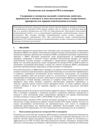 Содержит необязательные рекомендации
4
Руководство для экспертов FDA и спонсоров
Содержание и экспертиза сведений о химических свойствах,
производстве и контроле в досье исследуемых новых лекарственных
препаратов для терапии соматическими клетками
Настоящее руководство отражает текущее видение Администрации по пищевым продуктам
и лекарственным средствам (FDA) данного вопроса. Оно не создает и не наделяет правами
лиц и не является обязательным для FDA или общественности. Допускается использовать
альтернативный подход, если он удовлетворяет требованиям соответствующих законов и
регламентов. При желании обсудить альтернативный подход следует связаться с
соответствующими работниками FDA. При невозможности найти соответствующих
работников FDA следует позвонить по соответствующему номеру, указанному на титульной
странице настоящего руководства.
I. ВВЕДЕНИЕ
Настоящее руководство предоставляет вам, спонсорам досье исследуемых новых лекарственных
препаратов (ДИНЛ) для терапии соматическими клетками человека, рекомендации по сведениям о
химических свойствах, производстве и контролях (ХПК), подлежащих включению в оригинальное
заявление о ДИНЛ. Настоящее руководство также распространяется на комбинированные
препараты, содержащие в качестве готового препарата биологический препарат для терапии
соматическими клетками человека в комбинации с лекарственным препаратом или изделием.
Кроме того, настоящее руководство служит инструкцией для экспертов FDA по ХПК по работе со
сведениями, подлежащими регистрации, и оценке как элемента экспертизы ДИНЛ, учитывающей
различные производственные затруднения, которые вызывают эти препараты.
Получение безопасного и эффективного препарата для терапии соматическими клетками человека
вызывает множество производственных затруднений. Некоторые из них включают вариабельность
и сложность, являющуюся неотъемлемой частью компонентов, используемых для получения
готового препарата, таких как источник клеток (т.е. аутологичные и аллогенные), возможность
контаминации посторонними агентами, необходимость асептической обработки и невозможность
«стерилизовать» готовый препарат, поскольку он содержит живые клетки. Дистрибуция этих
препаратов также может вызывать сложности, обусловленные вопросами стабильности и,
зачастую, коротким сроком годности многих препаратов клеток, что может требовать выпуска
готового препарата в целях его введения пациенту до получения результатов некоторых
испытаний.
Настоящее руководство является окончательным вариантом проекта «Руководство для экспертов
FDA и спонсоров: содержание и экспертиза сведений о химических свойствах, производстве и
контроле в досье исследуемых новых лекарственных препаратов для терапии соматическими
клетками человека» от августа 2003 г. (68 FR 49488; 18 августа 2003 г.).
Рекомендательные документы FDA, включая настоящее руководство, не налагают юридических
обязательств. Скорее, руководство отражает текущее видение FDA данного вопроса, поэтому его
следует рассматривать исключительно как рекомендательное, если только не цитируются
конкретные регуляторные или законодательные требования. Использование слова должен в
руководствах FDA подразумевает, что что-то предлагается или рекомендуется, но не требуется.
A. Использование руководства экспертами FDA и спонсорами
Основной цель целью FDA при экспертизе ДИНЛ является содействие обеспечению безопасности
и прав субъектов на всех фазах исследования и, на II и III фазах, содействие обеспечению того, что
качество научной оценки исследуемого препарата достаточно для оценки его безопасности и
эффективности (21 CFR 312.22(a)). Настоящее руководство поможет спонсорам и экспертам FDA
убедиться, учитывая фазу исследования, в представлении достаточных сведений для обеспечения
 