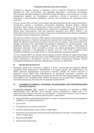 Содержит необязательные рекомендации
5
подлинности, качества, чистоты и дозировки (один из аспектов активности) исследуемого
препарата (21 CFR 312.23(a)(7)(i)). Эти принципы применимы в отношении исследуемых
биологических (biological products) и химических (drugs) препаратов, однако считается, что такие
специфичные термины, как безопасность, подлинность, чистота и активность, в целом,
применимы к биологическим препаратам, поэтому они используются на протяжении всего
документа.
Если вы эксперт FDA, вы будете использовать настоящее руководство при оценке безопасности,
подлинности, чистоты и активности исследуемого препарата, применяя формат шаблона
экспертизы ХПК терапии соматическими клетками человека (Приложение A) при подготовке
заключения. Ввиду большой вариабельности изменений к содержанию ДИНЛ ожидается, что
шаблон будет использоваться лишь при первичной экспертизе досье ДИНЛ. Вместе с тем,
необходимо руководствоваться настоящим документом на протяжении всего процесса разработки
исследуемого нового лекарственного препарата.
Инструкции и шаблон экспертизы ХПК терапии соматическими клетками человека, описанные в
настоящем руководстве, являются инструментами, призванными содействовать FDA в экспертизе
ДИНЛ для терапии соматическими клетками человека. Они составлены, чтобы помочь обеспечить
поверку выполнения всех применимых регуляторных требований на соответствующем этапе
разработки препарата. Помимо инструкций и шаблона экспертизы ХПК, в Приложении B
приводятся некоторые общие положения, полезные для оценки предложенных выпускающих
критериев испытаний и спецификаций. В разделе 10.70 (21 CFR 10.70) содержится более
подробная инструкция для экспертов FDA по документированию экспертных решений.
Если вы спонсор ДИНЛ для терапии соматическими клетками человека, вы вправе использовать
настоящее руководство при подготовке подачи ДИНЛ, которое позволит экспертам FDA провести
оценку безопасности, подлинности, чистоты и активности исследуемого препарата. Прочие
потенциально применимые документы перечислены в ссылках (см. раздел XII).
B. Организация руководства
Настоящее руководство составлено в формате, в целом, соответствующем разделам шаблона
экспертизы ХПК, приведенном в Приложении A. В каждом разделе, при необходимости, мы
(FDA) приводим рекомендации относительно сведений, которые вы можете включить в
первичную подачу ДИНЛ. При необходимости, на протяжении настоящего документа, мы
приводим специальные инструкции для экспертов FDA относительно документирования и оценки
досье ДИНЛ в ходе экспертизы ХПК. Многие инструкции для экспертов FDA, содержащиеся в
настоящем руководстве, помечены как «К сведению экспертов FDA».
II. АДМИНИСТРАТИВНЫЕ СВЕДЕНИЯ, ПОДЛЕЖАЩИЕ ДОКУМЕНТИРОВАНИЮ
ЭКСПЕРТАМИ FDA
К сведению экспертов FDA: отразите в экспертном заключении все сведения о ДИНЛ,
перечисленные ниже. Большая часть сведений должна содержаться в Форме FDA 1571,
сопроводительном письме спонсора или уведомлении о назначении эксперта от регуляторного
проект-менеджера (РПМ) из подразделения по работе с заявлениями.
 Номер ББ-ДИНЛ (присваиваемый Центром по оценке и изучению биологических препаратов
(CBER) после получения заявления);
 Дата подачи;
 30-дневный срок окончания экспертизы;
 Спонсор: имя (название), адрес, звание, телефон, факс;
 Контактное лицо спонсора (уполномоченный представитель спонсора): имя (название), адрес,
звание, телефон, факс;
 Наименование ДИНЛ;
 Предлагаемое применение;
 