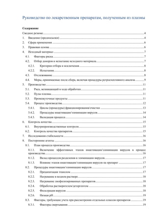 Руководство по лекарственным препаратам, полученным из плазмы
Содержание
Сводное резюме...........................................................................................................................................4
1. Введение (предпосылки) ....................................................................................................................4
2. Сфера применения ..............................................................................................................................6
3. Правовая основа ..................................................................................................................................6
4. Исходный материал ............................................................................................................................7
4.1. Факторы риска.............................................................................................................................7
4.2. Отбор доноров и испытание исходного материала..................................................................7
4.2.1. Критерии отбора и исключения.........................................................................................8
4.2.2. Испытания............................................................................................................................8
4.3. Отслеживание..............................................................................................................................8
4.4. Меры, принимаемые после сбора, включая процедуры ретроспективного анализа ............9
5. Производство.....................................................................................................................................11
5.1. Риск, возникающий в ходе обработки.....................................................................................11
5.2. Пулы плазмы..............................................................................................................................11
5.3. Промежуточные продукты.......................................................................................................11
5.4. Процесс производства...............................................................................................................12
5.4.1. Циклы (процедуры) фракционирования/очистки ..........................................................13
5.4.2. Процедуры инактивации/элиминации вирусов..............................................................14
5.4.3. Валидация процесса..........................................................................................................14
6. Контроль качества.............................................................................................................................15
6.1. Внутрипроизводственные контроли........................................................................................15
6.2. Контроль качества препаратов.................................................................................................15
7. Исследования стабильности.............................................................................................................16
8. Посторонние агенты .........................................................................................................................16
8.1. План процесса производства....................................................................................................16
8.1.1. Включение эффективных этапов инактивации/элиминации вирусов в процесс
производства......................................................................................................................................16
8.1.2. Вклад процессов разделения в элиминацию вирусов....................................................17
8.1.3. Влияние этапов инактивации/элиминации вирусов на препарат .................................17
8.2. Процедуры инактивации/элиминации вирусов......................................................................17
8.2.1. Преципитация этанолом...................................................................................................17
8.2.2. Нагревание в водном растворе.........................................................................................18
8.2.3. Нагревание лиофилизированных препаратов.................................................................18
8.2.4. Обработка растворителем/детергентом ..........................................................................18
8.2.5. Фильтрация вирусов .........................................................................................................18
8.2.6. Низкая pH...........................................................................................................................19
8.3. Факторы, требующие учета при рассмотрении отдельных классов препаратов ................19
8.3.1. Факторы свертывания.......................................................................................................19
 