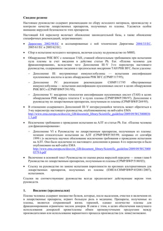 Сводное резюме
Настоящее руководство содержит рекомендации по сбору исходного материала, производству и
контролю качества лекарственных препаратов, полученных из плазмы. Уделяется особое
внимание вирусной безопасности этих препаратов.
Настоящий 4-й пересмотр включает обновление законодательной базы, а также обновление
специфичных рекомендаций, затрагивающих:
 Директиву 2002/98/EC и ассоциированные с ней технические Директивы 2004/33/EC,
2005/61/EC и 2005/62/EC;
 Сбор и испытание исходного материала, включая ссылку на руководство по МФП;
 Обнаружение РНК ВГC с помощью ТАН, ставшей обязательным требованием при испытании
пула плазмы за счет введения в действие статьи Ph. Eur. «Плазма человека для
фракционирования», вследствие чего Дополнения III–V 3-го пересмотра настоящего
руководства, содержавшие сведения о предпосылках внедрения ТАН РНК ВГC, были удалены:
 Дополнение III: внутривенные иммуноглобулины — испытания амплификации
нуклеиновых кислоты в целях обнаружения РНК ВГC (CPMP/117/95);
 Дополнение IV: реализации рекомендации CHMP/117/95 «Внутривенные
иммуноглобулины — испытания амплификации нуклеиновых кислот в целях обнаружения
РНК ВГC» (CPMP/BWP/391/95);
 Дополнение V: внедрение технологии амплификации нуклеиновых кислот (ТАН) в целях
обнаружения РНК вируса гепатита C в пулах плазмы (CPMP/BWP/390/97). Дополнение к
руководству по лекарственным препаратам, полученным из плазмы (CPMP/BWP/269/95).
 В отношении содержимого Дополнений III–V интересующийся читатель может обратиться к
3-му пересмотру настоящего руководства, опубликованному на веб-сайте EMA
http://www.ema.europa.eu/docs/en_GB/document_library/Scientific_guideline/2009/09/WC5000036
1 3.pdf
 Исключение требования о проведении испытания на АЛТ из статьи Ph. Eur. «Плазма человека
для фракционирования»:
 Дополнение VI к Руководству по лекарственным препаратам, полученным из плазмы:
позиция относительно испытания на АЛТ (CPMP/BWP/385/99; поправка от сентября
1999 г.)» включала научное обоснование исключения требования о проведении испытания
на АЛТ. Оно было исключено из настоящего дополнения в рамках 4-го пересмотра и было
опубликовано на веб-сайте EMA
http://www.ema.europa.eu/docs/en_GB/document_library/Scientific_guideline/2009/09/WC5000
0379 6.pdf
 Включение в основной текст Руководства по оценке риска вирусной передачи — новая глава 6
Руководства по лекарственным препаратам, полученным из плазмы (CPMP/BWP/5180/03);
 Ссылку на руководство по замене испытания пирогенности на кроликах альтернативным для
лекарственных препаратов, полученных из плазмы (EMEA/CHMP/BWP/452081/2007),
испытанием.
Ссылки на соответствующие руководства всегда предполагают действующие версии этих
руководств.
1. Введение (предпосылки)
Плазма человека содержит множество белков, которые, после выделения, очистки и включения их
в лекарственные препараты, играют большую роль в медицине. Препараты, полученные из
плазмы, являются сохраняющей жизнь терапией, однако количество плазмы для
фракционирования ограничено числом доноров. В связи с этим, в целях обеспечения наилучшего
использования донорской крови/плазмы обмен промежуточными продуктами между
производителями или использование вариантного процесса производства (см. ниже) возможно.
 
