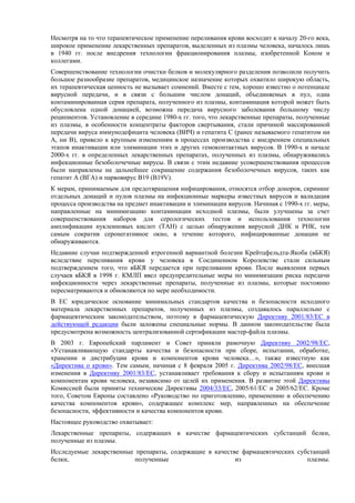 Несмотря на то что терапевтическое применение переливания крови восходит к началу 20-го века,
широкое применение лекарственных препаратов, выделенных из плазмы человека, началось лишь
в 1940 гг. после внедрения технологии фракционирования плазмы, изобретенной Коном и
коллегами.
Совершенствование технологии очистки белков и молекулярного разделения позволили получить
большое разнообразие препаратов, медицинское назначение которых охватило широкую область,
их терапевтическая ценность не вызывает сомнений. Вместе с тем, хорошо известно о потенциале
вирусной передачи, и в связи с большим числом донаций, объединяемых в пул, одна
контаминированная серия препарата, полученного из плазмы, контаминация которой может быть
обусловлена одной донацией, возможна передача вирусного заболевания большому числу
реципиентов. Установление в середине 1980-х гг. того, что лекарственные препараты, полученные
из плазмы, в особенности концентраты факторов свертывания, стали причиной массированной
передачи вируса иммунодефицита человека (ВИЧ) и гепатита C (ранее называемого гепатитом ни
A, ни B), привело к крупным изменениям в процессах производства с внедрением специальных
этапов инактивации или элиминации этих и других гемоконтактных вирусов. В 1990-х и начале
2000-х гг. в определенных лекарственных препаратах, полученных из плазмы, обнаруживались
инфекционные безоболочечные вирусы. В связи с этим недавние усовершенствования процессов
были направлены на дальнейшее сокращение содержания безоболочечных вирусов, таких как
гепатит A (ВГA) и парвовирус B19 (B19V).
К мерам, принимаемым для предотвращения инфицирования, относятся отбор доноров, скрининг
отдельных донаций и пулов плазмы на инфекционные маркеры известных вирусов и валидация
процесса производства на предмет инактивации и элиминации вирусов. Начиная с 1990-х гг. меры,
направленные на минимизацию контаминации исходной плазмы, были улучшены за счет
совершенствования наборов для серологических тестов и использования технологии
амплификации нуклеиновых кислот (ТАН) с целью обнаружения вирусной ДНК и РНК, тем
самым сократив серонегативное окно, в течение которого, инфицированные донации не
обнаруживаются.
Недавние случаи подтвержденной ятрогенной вариантной болезни Крейтцфельдта-Якоба (вБКЯ)
вследствие переливания крови у человека в Соединенном Королевстве стали сильным
подтверждением того, что вБКЯ передается при переливании крови. После выявления первых
случаев вБКЯ в 1998 г. КМЛП ввел предупредительные меры по минимизации риска передачи
инфекционности через лекарственные препараты, полученные из плазмы, которые постоянно
пересматриваются и обновляются по мере необходимости.
В ЕС юридическое основание минимальных стандартов качества и безопасности исходного
материала лекарственных препаратов, полученных из плазмы, создавалось параллельно с
фармацевтическим законодательством, поэтому в фармацевтическую Директиву 2001/83/EC в
действующей редакции были заложены специальные нормы. В данном законодательстве была
предусмотрена возможность централизованной сертификации мастер-файла плазмы.
В 2003 г. Европейский парламент и Совет приняли рамочную Директиву 2002/98/EC,
«Устанавливающую стандарты качества и безопасности при сборе, испытании, обработке,
хранении и дистрибуции крови и компонентов крови человека…», также известную как
«Директива о крови». Тем самым, начиная с 8 февраля 2005 г. Директива 2002/98/EC, внесшая
изменения в Директиву 2001/83/EC, устанавливает требования к сбору и испытаниям крови и
компонентам крови человека, независимо от целей их применения. В развитие этой Директивы
Комиссией были приняты технические Директивы 2004/33/EC, 2005/61/EC и 2005/62/EC. Кроме
того, Советом Европы составлено «Руководство по приготовлению, применению и обеспечению
качества компонентов крови», содержащее комплекс мер, направленных на обеспечение
безопасности, эффективности и качества компонентов крови.
Настоящее руководство охватывает:
Лекарственные препараты, содержащих в качестве фармацевтических субстанций белки,
полученные из плазмы.
Исследуемые лекарственные препараты, содержащие в качестве фармацевтических субстанций
белки, полученные из плазмы.
 
