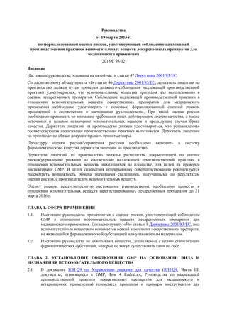 Руководства
от 19 марта 2015 г.
по формализованной оценке рисков, удостоверяющей соблюдение надлежащей
производственной практики вспомогательных веществ лекарственных препаратов для
медицинского применения
(2015/C 95/02)
Введение
Настоящие руководства основаны на пятой части статьи 47 Директивы 2001/83/EC.
Согласно второму абзацу пункта «f» статьи 46 Директивы 2001/83/EC, держатель лицензии на
производство должен путем проверки должного соблюдения надлежащей производственной
практики удостовериться, что вспомогательные вещества пригодны для использования в
составе лекарственных препаратов. Соблюдение надлежащей производственной практики в
отношении вспомогательных веществ лекарственных препаратов для медицинского
применения необходимо удостоверить с помощью формализованной оценкой рисков,
проведенной в соответствии с настоящими руководствами. При такой оценке рисков
необходимо принимать во внимание требования иных действующих систем качества, а также
источники и целевое назначение вспомогательных веществ и предыдущие случаи брака
качества. Держатель лицензии на производство должен удостовериться, что установленная
соответствующая надлежащая производственная практика выполняется. Держатель лицензии
на производство обязан документировать принятые меры.
Процедуру оценки рисков/управления рисками необходимо включить в систему
фармацевтического качества держателя лицензии на производство.
Держатели лицензий на производство должны располагать документацией по оценке
рисков/управлению рисками на соответствие надлежащей производственной практики в
отношении вспомогательных веществ, находящихся на площадке, для целей их проверки
инспекторами GMP. В целях содействия непрерывному совершенствованию рекомендуется
рассмотреть возможность обмена значимыми сведениями, полученными по результатам
оценки рисков, с производителем вспомогательных веществ.
Оценку рисков, предусмотренную настоящими руководствами, необходимо провести в
отношении вспомогательных веществ зарегистрированных лекарственных препаратов до 21
марта 2016 г.
ГЛАВА 1. СФЕРА ПРИМЕНЕНИЯ
1.1. Настоящие руководства применяются к оценке рисков, удостоверяющей соблюдение
GMP в отношении вспомогательных веществ лекарственных препаратов для
медицинского применения. Согласно пункту «3b» статьи 1 Директивы 2001/83/EC, под
вспомогательным веществом понимается всякий компонент лекарственного препарата,
не являющийся фармацевтической субстанцией или упаковочным материалом.
1.2. Настоящие руководства не охватывают вещества, добавляемые с целью стабилизации
фармацевтических субстанций, которые не могут существовать сами по себе.
ГЛАВА 2. УСТАНОВЛЕНИЕ СОБЛЮДЕНИЯ GMP НА ОСНОВАНИИ ВИДА И
НАЗНАЧЕНИЯ ВСПОМОГАТЕЛЬНОГО ВЕЩЕСТВА
2.1. В документе ICH Q9 по Управлению рисками для качества (ICH Q9; Часть III:
документы, относящиеся к GMP, Том 4 EudraLex, Руководства по надлежащей
производственной практики лекарственных препаратов для медицинского и
ветеринарного применения) приводятся принципы и примеры инструментов для
 