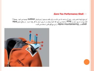 ۲.Gore-Tex Performance Shell -
‫این‬‫نوع‬‫چه‬‫ر‬‫پا‬‫تنفس‬‫پذیر‬،‫ضد‬‫آب‬‫و‬‫ضد‬‫باد‬‫می‬‫باشد‬‫و‬‫ای‬‫ر‬‫ب‬‫طیف‬‫وسیعی‬‫از‬‫شهای‬‫ز‬‫ر‬‫و‬outdoor‫توصیه‬‫می‬‫شود‬.‫معموال‬۲
‫الیه‬‫بوده‬‫و‬‫از‬‫پلی‬‫استر‬‫و‬PTFE‫ساخته‬‫می‬‫شود‬‫که‬‫البته‬‫بیشتر‬‫در‬‫آن‬‫پلی‬‫استر‬‫به‬‫کار‬‫فته‬‫ر‬‫است‬.‫در‬‫واقع‬‫تمامی‬Hard
shell‫ها‬‫در‬Alpine mountaineering‫از‬‫این‬‫نوع‬‫گورتکس‬‫استفاده‬‫می‬‫کنند‬.
 