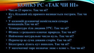 КОНКУРС «ТАК ЧИ НІ»
• Число 23 просте. Так чи ні?
• Кут, більший від прямого називається гострим. Так чи
ні?
• У казковій рукавичці помістилося семеро
мешканців.Так чи ні?
• Температура тіла людини 370С. Так чи ні?
• Фізика з грецького означає природа. Так чи ні?
• Найменше натуральне число нуль. Так чи ні?
• Периметр це сума довжин сторін. Так чи ні?
• Бісектриса ділить кут пополам. Так чи ні?
• У математиці тире позначає знак « плюс ». Так чи ні?
 