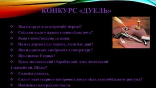 КОНКУРС «ДУЕЛЬ»
 Яка напруга в електричній мережі?
 Скільки всього планет сонячної системи?
 Вана є комп’ютерна та жива.
 На яке дерево сідає ворона, коли йде дощ?
 Яким приладом вимірюють температуру?
 Що означає Еврика?
 Буває мисливський і барабанний, а ще десятковий
і звичайний. Що,це?
 Солодка планета.
 Силою якої тварини вимірюють потужність автомобільного двигуна?
 Найменше натуральне число.
 