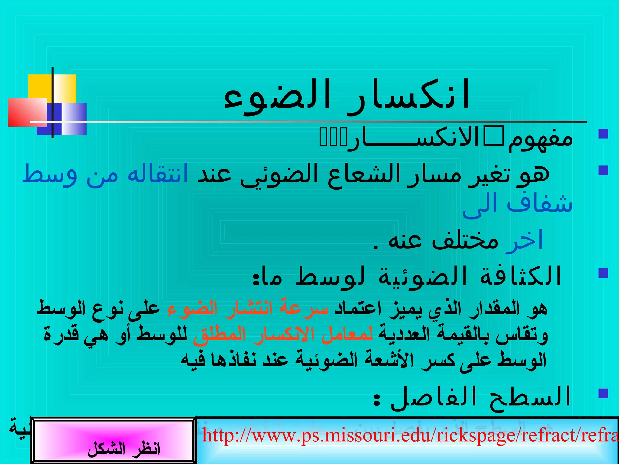 ‫الضوء‬ ‫انكسار‬
‫مفهوم‬‫النكســــــار‬
‫عند‬ ‫الضوئي‬ ‫الشعاع‬ ‫مسار‬ ‫تغير‬ ‫هو‬‫وسط‬ ‫من‬ ‫انتقاله‬
‫الى‬ ‫شفاف‬
‫اخر‬. ‫عنه‬ ‫مختلف‬
:‫ما‬ ‫لوسط‬ ‫الضوئية‬ ‫الكثافة‬
‫اعتماد‬ ‫يميز‬ ‫الذي‬ ‫المقدار‬ ‫هو‬‫الضوء‬ ‫انتشار‬ ‫سرعة‬‫الوسط‬ ‫نوع‬ ‫على‬
‫العددية‬ ‫صبالقيمة‬ ‫وتقاس‬‫المطلق‬ ‫النكسار‬ ‫لمعامل‬‫قدرة‬ ‫هي‬ ‫أو‬ ‫للوسط‬
‫فيه‬ ‫نفاذها‬ ‫عند‬ ‫الضوئية‬ ‫الشعة‬ ‫كسر‬ ‫على‬ ‫الوسط‬
: ‫الفاصل‬ ‫السطح‬
‫صبين‬ ‫يفصل‬ ‫الذي‬ ‫السطح‬ ‫هو‬‫شفافين‬ ‫وسطين‬‫الضوئية‬ ‫الكثافة‬ ‫في‬ ‫مختلفين‬
‫الشكل‬ ‫انظر‬
http://www.ps.missouri.edu/rickspage/refract/refra
 