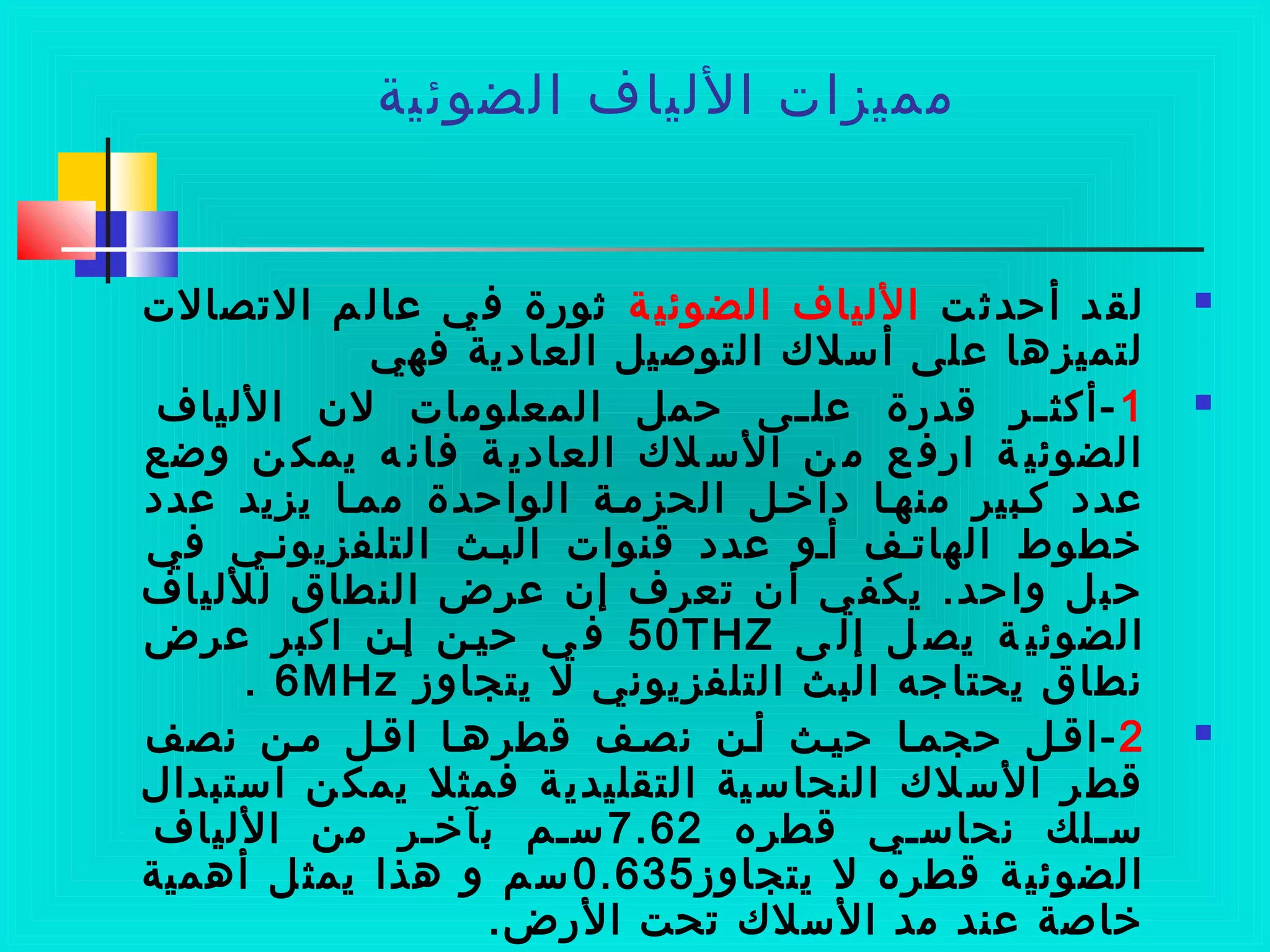 ‫الضوئية‬ ‫الليا ف‬ ‫مميزات‬
‫ت‬‫أحدث‬ ‫د‬‫لق‬‫ة‬ ‫الضوئي‬ ‫الليا ف‬‫التصالت‬ ‫م‬ ‫لعال‬ ‫ي‬‫ف‬ ‫ثوضرة‬
‫فهي‬ ‫العادية‬ ‫التوصيل‬ ‫أسل ك‬ ‫لعلى‬ ‫لتميزها‬
1‫الليا ف‬ ‫لن‬ ‫المعلومات‬ ‫حمل‬ ‫مى‬‫م‬‫لعل‬ ‫قدضرة‬ ‫مر‬‫م‬‫-أكث‬
‫وضع‬ ‫ن‬ ‫يمك‬ ‫ه‬ ‫فان‬ ‫ة‬ ‫العادي‬ ‫ل ك‬ ‫الس‬ ‫ن‬ ‫م‬ ‫ع‬ ‫اضرف‬ ‫ة‬ ‫الضوئي‬
‫لعدد‬ ‫يزيد‬ ‫ممما‬ ‫الواحدة‬ ‫الحزممة‬ ‫داخمل‬ ‫منهما‬ ‫كمبير‬ ‫لعدد‬
‫في‬ ‫التلفزيونمي‬ ‫البمث‬ ‫قنوات‬ ‫لعدد‬ ‫أمو‬ ‫الهاتمف‬ ‫خطوط‬
‫للليا ف‬ ‫النطاق‬ ‫لعرض‬ ‫إن‬ ‫تعر ف‬ ‫ن‬‫أ‬ ‫ي‬‫يكف‬ .‫واحد‬ ‫ل‬‫حب‬
‫ى‬ ‫إل‬ ‫ل‬ ‫يص‬ ‫ة‬ ‫الضوئي‬50THZ‫لعرض‬ ‫اكبر‬ ‫إمن‬ ‫حيمن‬ ‫ي‬ ‫ف‬
‫يتجاوز‬ ‫ل‬ ‫التلفزيوني‬ ‫البث‬ ‫يحتاسجه‬ ‫نطاق‬6MHz.
2‫نصف‬ ‫ممن‬ ‫اقمل‬ ‫قطرهما‬ ‫نصمف‬ ‫أمن‬ ‫حيمث‬ ‫حجمما‬ ‫-اقمل‬
‫استبدال‬ ‫ن‬‫يمك‬ ‫فمثل‬ ‫ة‬‫التقليدي‬ ‫ية‬‫النحاس‬ ‫ل ك‬‫الس‬ ‫ر‬‫قط‬
‫قطره‬ ‫نحاسمي‬ ‫سملك‬7.62‫الليا ف‬ ‫من‬ ‫بآخمر‬ ‫سمم‬
‫يتجاوز‬ ‫ل‬ ‫قطره‬ ‫ة‬‫الضوئي‬0.635‫أهمية‬ ‫ل‬‫يمث‬ ‫هذا‬ ‫و‬ ‫م‬‫س‬
.‫الضرض‬ ‫تحت‬ ‫السل ك‬ ‫مد‬ ‫لعند‬ ‫خاصة‬
 