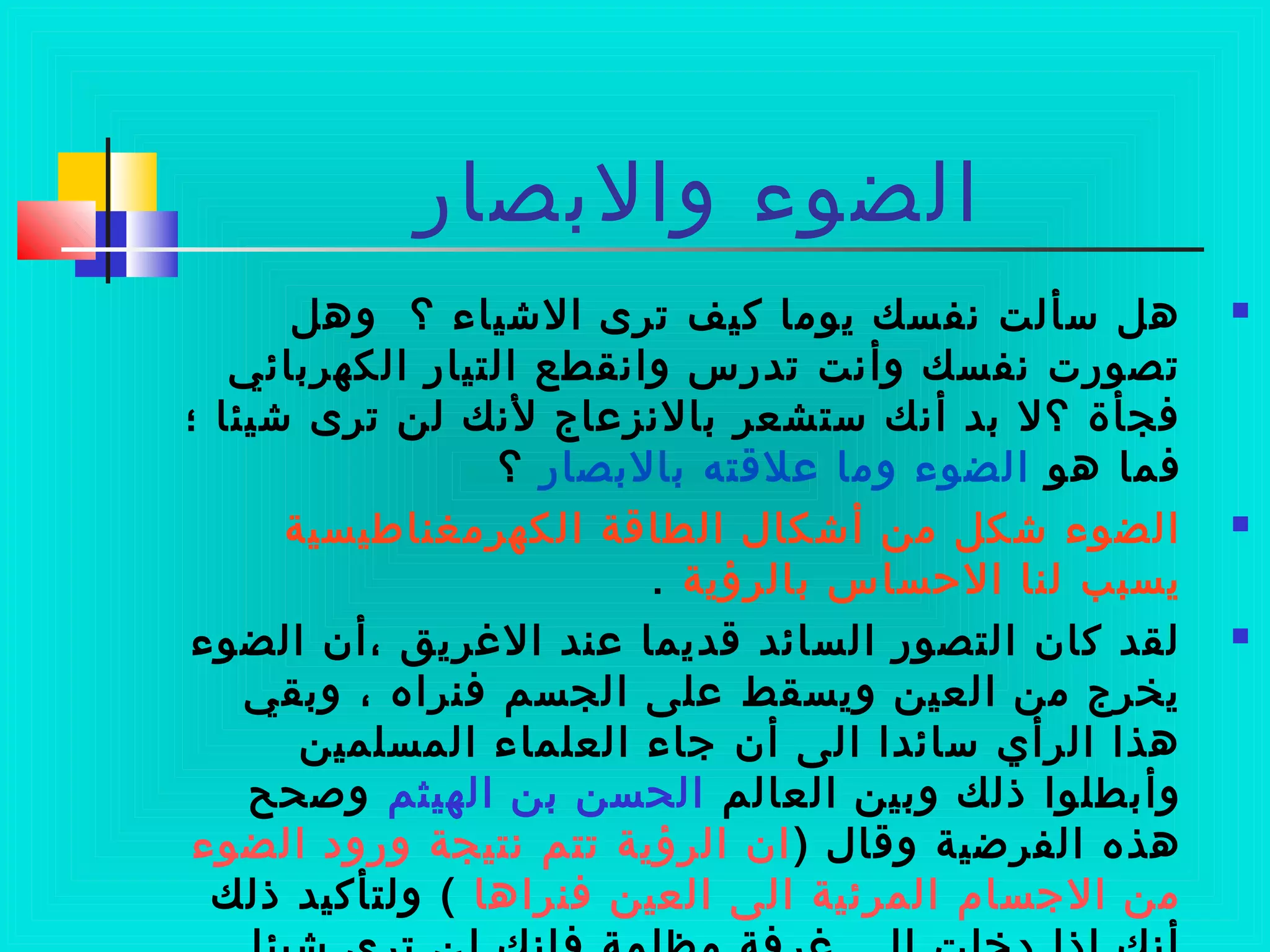 ‫والبصار‬ ‫الضوء‬
‫وهل‬ ‫؟‬ ‫الشياء‬ ‫ترى‬ ‫كيف‬ ‫يوما‬ ‫نفسك‬ ‫سألت‬ ‫هل‬
‫الكهربائي‬ ‫التيار‬ ‫وانقطع‬ ‫تدرس‬ ‫وأنت‬ ‫نفسك‬ ‫تصورت‬
‫؛‬ ‫شيئا‬ ‫ترى‬ ‫لن‬ ‫لنك‬ ‫بالنزعاج‬ ‫ستشعر‬ ‫أنك‬ ‫بد‬ ‫؟ل‬ ‫فجأة‬
‫هو‬ ‫فما‬‫بالبصار‬ ‫علتقته‬ ‫وما‬ ‫الضوء‬‫؟‬
‫الكهرمغناطيسية‬ ‫الطاتقة‬ ‫أشكال‬ ‫من‬ ‫شكل‬ ‫الضوء‬
‫بالرؤية‬ ‫الحساس‬ ‫لنا‬ ‫يسبب‬.
‫الضوء‬ ‫،أن‬ ‫الرغريق‬ ‫عند‬ ‫تقديما‬ ‫السائد‬ ‫التصور‬ ‫كان‬ ‫لقد‬
‫وبقي‬ ، ‫فنراه‬ ‫الجسم‬ ‫على‬ ‫ويسقط‬ ‫العين‬ ‫من‬ ‫يخرج‬
‫المسلمين‬ ‫العلماء‬ ‫جاء‬ ‫أن‬ ‫الى‬ ‫سائدا‬ ‫الرأي‬ ‫هذا‬
‫العالم‬ ‫وبين‬ ‫ذلك‬ ‫وأبطلوا‬‫الهيثم‬ ‫بن‬ ‫الحسن‬‫وصحح‬
) ‫وتقال‬ ‫الفرضية‬ ‫هذه‬‫الضوء‬ ‫ورود‬ ‫نتيجة‬ ‫تتم‬ ‫الرؤية‬ ‫ان‬
‫فنراها‬ ‫العين‬ ‫الى‬ ‫المرئية‬ ‫الجسام‬ ‫من‬‫ذلك‬ ‫ولتأكيد‬ (
 