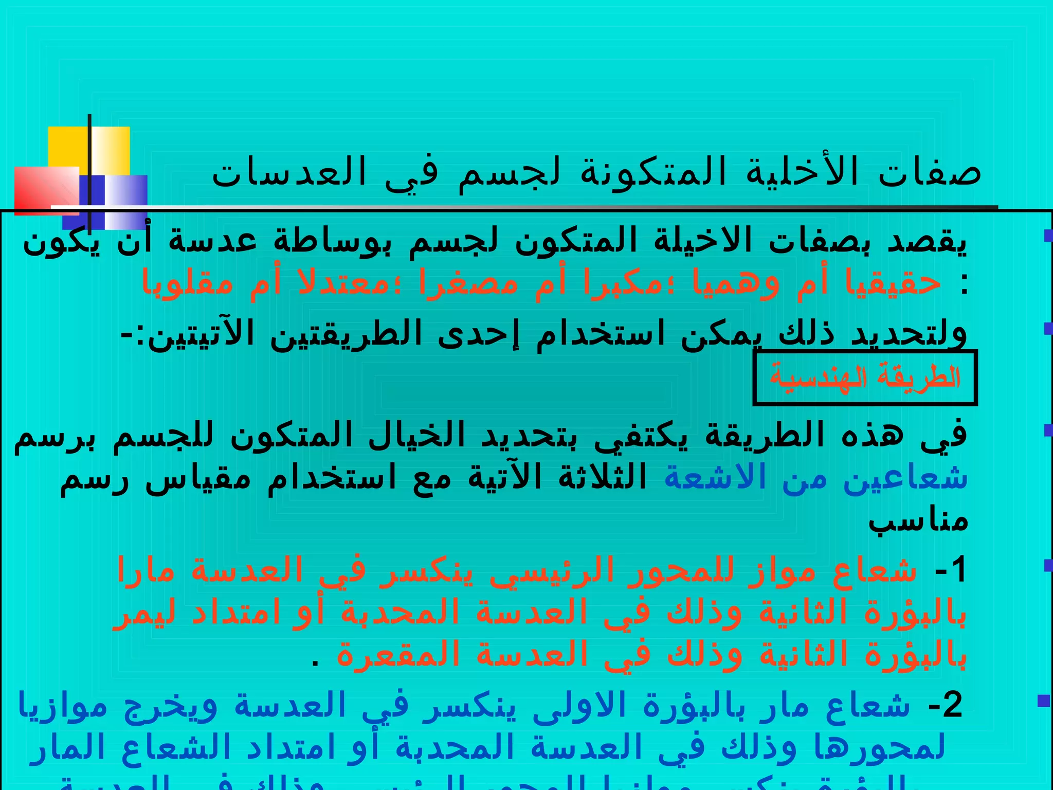 ‫العدسات‬ ‫في‬ ‫لجسم‬ ‫المتكونة‬ ‫الخلية‬ ‫صفات‬
‫يكون‬ ‫أن‬ ‫لعدسة‬ ‫بوساطة‬ ‫لجسم‬ ‫المتكون‬ ‫الخيلة‬ ‫بصفات‬ ‫يقصد‬
:‫مقلوبا‬ ‫أم‬ ‫؛معتدل‬ ‫مصغرا‬ ‫أم‬ ‫؛مكبرا‬ ‫وهميا‬ ‫أم‬ ‫حقيقيا‬
-:‫التيتين‬ ‫الطريقتين‬ ‫إحدى‬ ‫استخدام‬ ‫يمكن‬ ‫ذلك‬ ‫ولتحديد‬
‫برسم‬ ‫للجسم‬ ‫المتكون‬ ‫الخيال‬ ‫بتحديد‬ ‫يكتفي‬ ‫الطريقة‬ ‫هذه‬ ‫في‬
‫العشعة‬ ‫من‬ ‫عشعالعين‬‫ضرسم‬ ‫مقياس‬ ‫استخدام‬ ‫مع‬ ‫التية‬ ‫الثلثة‬
‫مناسب‬
1-‫ماضرا‬ ‫العدسة‬ ‫في‬ ‫ينكسر‬ ‫الرئيسي‬ ‫للمحوضر‬ ‫مواز‬ ‫عشعاع‬
‫ليمر‬ ‫امتداد‬ ‫أو‬ ‫المحدبة‬ ‫العدسة‬ ‫في‬ ‫وذلك‬ ‫الثانية‬ ‫بالبؤضرة‬
‫المقعرة‬ ‫العدسة‬ ‫في‬ ‫وذلك‬ ‫الثانية‬ ‫بالبؤضرة‬.
2-‫موازيا‬ ‫ويخرج‬ ‫العدسة‬ ‫في‬ ‫ينكسر‬ ‫الولى‬ ‫بالبؤضرة‬ ‫ماضر‬ ‫عشعاع‬
‫الماضر‬ ‫الشعاع‬ ‫امتداد‬ ‫أو‬ ‫المحدبة‬ ‫العدسة‬ ‫في‬ ‫وذلك‬ ‫لمحوضرها‬
‫الهندسية‬ ‫الطريقة‬
 