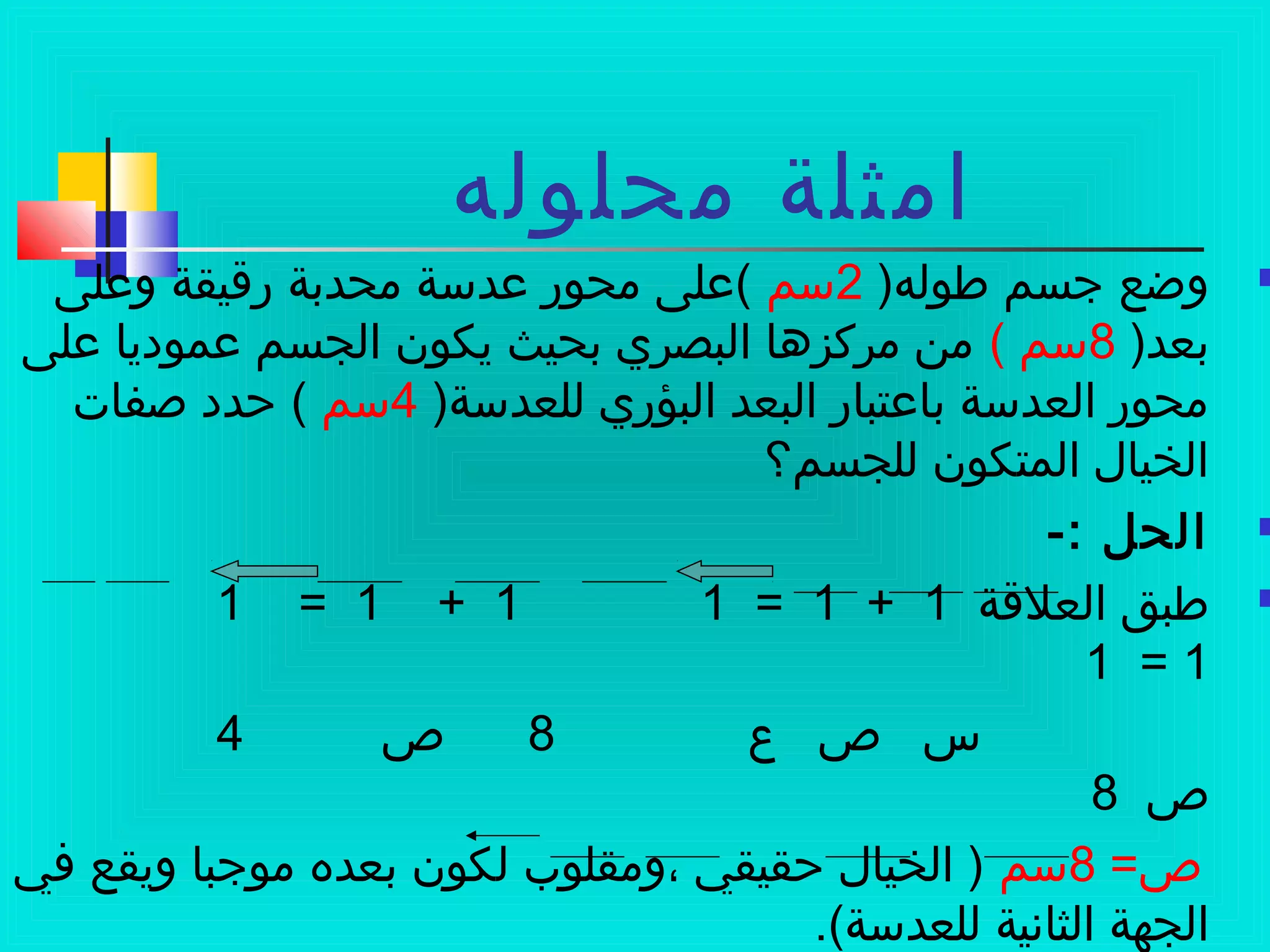 ‫محلوله‬ ‫امثلة‬
)‫طوله‬ ‫جسم‬ ‫وضع‬2‫سم‬‫وعلى‬ ‫رةقيقة‬ ‫محدبة‬ ‫عدسة‬ ‫محور‬ ‫(على‬
)‫بعد‬8( ‫سم‬‫على‬ ‫عموديا‬ ‫الجسم‬ ‫يكون‬ ‫بحيث‬ ‫البصري‬ ‫مركزها‬ ‫من‬
)‫للعدسة‬ ‫البؤري‬ ‫البعد‬ ‫باعتبار‬ ‫العدسة‬ ‫محور‬4‫سم‬‫صفات‬ ‫ظحدد‬ (
‫للجسم؟‬ ‫المتكون‬ ‫الخيال‬
-: ‫الحل‬
‫العلةقة‬ ‫طبق‬1+1=11+1=1
1=1
‫ع‬ ‫ص‬ ‫س‬8‫ص‬4
‫ص‬8
=‫ص‬8‫سم‬‫في‬ ‫ويقع‬ ‫موجبا‬ ‫بعده‬ ‫لكون‬ ‫،ومقلوب‬ ‫ظحقيقي‬ ‫الخيال‬ )
.(‫للعدسة‬ ‫الثانية‬ ‫الجهة‬
 