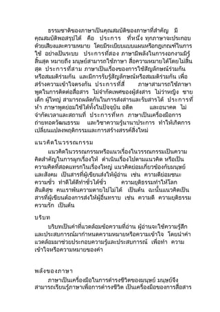 ธรรมชาติของภาษาเป็นคุณสมบัติของภาษาที่สำาคัญ มี
คุณสมบัติพอสรุปได้ คือ ประการ ที่หนึ่ง ทุกภาษาจะประกอบ
ด้วยเสียงและความหมาย โดยมีระเบียบแบบแผนหรือกฎเกณฑ์ในการ
ใช้ อย่างเป็นระบบ ประการที่สอง ภาษามีพลังในการงอกงามมิรู้
สิ้นสุด หมายถึง มนุษย์สามารถใช้ภาษา สื่อความหมายได้โดยไม่สิ้น
สุด ประการที่สาม ภาษาเป็นเรื่องของการใช้สัญลักษณ์ร่วมกัน
หรือสมมติร่วมกัน และมีการรับรู้สัญลักษณ์หรือสมมติร่วมกัน เพื่อ
สร้างความเข้าใจตรงกัน ประการที่สี่ ภาษาสามารถใช้ภาษา
พูดในการติดต่อสื่อสาร ไม่จำากัดเพศของผู้ส่งสาร ไม่ว่าหญิง ชาย
เด็ก ผู้ใหญ่ สามารถผลัดกันในการส่งสารและรับสารได้ ประการที่
ห้า ภาษาพูดย่อมใช้ได้ทั้งในปัจจุบัน อดีต และอนาคต ไม่
จำากัดเวลาและสถานที่ ประการที่หก ภาษาเป็นเครื่องมือการ
ถ่ายทอดวัฒนธรรม และวิชาความรู้นานาประการ ทำาให้เกิดการ
เปลี่ยนแปลงพฤติกรรมและการสร้างสรรค์สิ่งใหม่
แนวคิดในวรรณกรรม
แนวคิดในวรรณกรรมหรือแนวเรื่องในวรรณกรรมเป็นความ
คิดสำาคัญในการผูกเรื่องให้ ดำาเนินเรื่องไปตามแนวคิด หรือเป็น
ความคิดที่สอดแทรกในเรื่องใหญ่ แนวคิดย่อมเกี่ยวข้องกับมนุษย์
และสังคม เป็นสารที่ผู้เขียนส่งให้ผู้อ่าน เช่น ความดีย่อมชนะ
ความชั่ว ทำาดีได้ดีทำาชั่วได้ชั่ว ความยุติธรรมทำาให้โลก
สันติสุข คนเราพ้นความตายไปไม่ได้ เป็นต้น ฉะนั้นแนวคิดเป็น
สารที่ผู้เขียนต้องการส่งให้ผู้อื่นทราบ เช่น ความดี ความยุติธรรม
ความรัก เป็นต้น
บริบท
บริบทเป็นคำาที่แวดล้อมข้อความที่อ่าน ผู้อ่านจะใช้ความรู้สึก
และประสบการณ์มากำาหนดความหมายหรือความเข้าใจ โดยนำาคำา
แวดล้อมมาช่วยประกอบความรู้และประสบการณ์ เพื่อทำา ความ
เข้าใจหรือความหมายของคำา
พลังของภาษา
ภาษาเป็นเครื่องมือในการดำารงชีวิตของมนุษย์ มนุษย์จึง
สามารถเรียนรู้ภาษาเพื่อการดำารงชีวิต เป็นเครื่องมือของการสื่อสาร
 