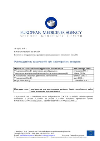 7 Westferry Circus, Canary Wharf, Лондон Е14 4НВ, Соединенное Королевство
Телефон +44 (0)20 7418 8400, факс +44 (0)20 7418 8613
E-mail: mail@eme.europa.eu Веб-сайт www.ema.europa.eu Агентство Европейского союза
© Европейское агентство по лекарственным средствам, 2011 г. Воспроизведение допускается только со ссылкой на источник.
18 марта 2010 г.
CPMP/SWP/1042/99 Rev 1 Corr*
Комитет по лекарственным препаратам для медицинского применения (КМЛП)
Руководство по токсичности при многократном введении
Проект согласован Рабочей группой по безопасности май–декабрь 2007 г.
Утверждение КМЛП для издания для обсуждения 24 января 2008 г.
Завершение консультаций (конечный срок подачи замечаний) 30 мая 2010 г.
Согласование с Рабочей группой по безопасности февраль 2010 г.
Утверждение КМЛП март 2010 г.
Вступление в силу 1 сентября 2010 г.
Ключевые слова токсичность при многократном введении, дизайн исследования, выбор
видов животных, перечень тканей
* В разделе 8.2 на с. 6 включена ссылка на Руководство ОЭСР № 19, внесены соответствующие
изменения в раздел «Ссылки». В раздел «Ссылки» включены правильные цифры
CPMP/ICH/2737/99 (октябрь 2006 г.) и CPMP/ICH/SWP/2738/99 (июнь 2006 г.).
 
