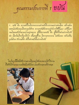 1. ขยัน คือ ความตั้งใจเพียรพยายามทาหน้าที่การงานอย่างต่อเนื่อง สม่าเสมอ
อดทนไม่ท้อถอยเมื่อพบอุปสรรค ความขยันต้องควบคู่กับการใช้ปัญญา แก้ปัญหา
จนเกิดผลสาเร็จตามความมุ่งหมาย ผู้ที่มีความขยัน คือ ผู้ที่ตั้งใจทาอย่างจริงจัง
ต่อ เนื่องในเรื่องที่ถูกที่ควร เป็นคนสู้งาน มีความพยายาม ไม่ท้อถอย กล้าเผชิญ
อุปสรรค รักงานที่ทา ตั้งใจทาหน้าที่อย่างจริงจัง
โดยในรูปนี้ดิฉันได้ทางานตามที่คุณครูได้มอบหมายให้ ถึงงาน
ที่ได้รับมีจานวนมากแต่ดิฉันไม่ท้อถอย และส่งงานตามที่กาหนด
 