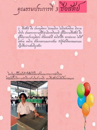 3. ซื่อสัตย์ คือ ประพฤติตรง ไม่เอนเอียง ไม่มีเล่ห์เหลี่ยม มีความ
จริงใจ ปลอดจากความรู้สึกลาเอียงหรืออคติ ผู้ที่มีความซื่อสัตย์ คือ
ผู้ที่มีความประพฤติตรง ทั้งต่อหน้าที่ ต่อวิชาชีพ ตรงต่อเวลา ไม่ใช้
เล่ห์กล คดโกง ทั้งทางตรงและทางอ้อม รับรู้หน้าที่ของตนเองและ
ปฏิบัติอย่างเต็มที่ถูกต้อง
โดยในรูปนี้ดิฉันได้ไปใช้สิทธิ์เลือกตั้งคณะกรรมการนักเรียน
ดิฉันนั้นไม่มีความลังเอียงฝ่ายใดฝ่ายหนึ่ง และซื่อสัตย์ต่อสิทธิ์ของตนเอง
 