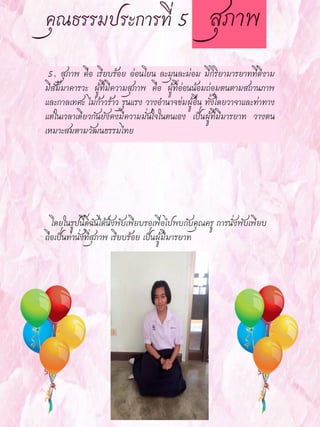 5. สุภาพ คือ เรียบร้อย อ่อนโยน ละมุนละม่อม มีกิริยามารยาทที่ดีงาม
มีสัมมาคารวะ ผู้ที่มีความสุภาพ คือ ผู้ที่อ่อนน้อมถ่อมตนตามสถานภาพ
และกาลเทศะ ไม่ก้าวร้าว รุนแรง วางอานาจข่มผู้อื่น ทั้งโดยวาจาและท่าทาง
แต่ในเวลาเดียวกันยังคงมีความมั่นใจในตนเอง เป็นผู้ที่มีมารยาท วางตน
เหมาะสมตามวัฒนธรรมไทย
โดยในรูปนี้ดิฉันได้นั่งพับเพียบรอเพื่อไปพบกับคุณครู การนั่งพับเพียบ
ถือเป็นท่านั่งที่สุภาพ เรียบร้อย เป็นผู้มีมารยาท
 