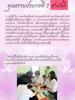 7. สามัคคี คือ ความพร้อมเพรียงกัน ความกลมเกลียวกัน ความปรองดองกัน ร่วมใจ
กันปฏิบัติงานให้บรรลุผลตามที่ต้อง การ เกิดงานการอย่างสร้างสรรค์ ปราศจากการ
ทะเลาะวิวาท ไม่เอารัดเอาเปรียบกัน เป็นการยอมรับความมีเหตุผล ยอมรับความ
แตกต่างหลากหลายทางความคิด ความหลากหลายในเรื่องเชื้อชาติ ความกลมเกลียวกัน
ในลักษณะเช่นนี้ เรียกอีกอย่างว่า ความสมานฉันท์ ผู้ที่มีความสามัคคี คือ ผู้ที่เปิดใจ
กว้างรับฟังความคิดเห็นของผู้อื่น รู้บทบาทของตน ทั้งในฐานะผู้นาและผู้ตามที่ดี มีความ
มุ่งมั่นต่อการรวมพลัง ช่วยเหลือเกื้อกูลกัน เพื่อให้การงานสาเร็จลุล่วง แก้ปัญหาและ
ขจัดความขัดแย้งได้ เป็นผู้มีเหตุผล ยอมรับความแตกต่างหลากหลายทางวัฒนธรรม
ความคิด ความเชื่อ พร้อมที่จะปรับตัวเพื่ออยู่ร่วมกันอย่างสันติ
โดยในรูปนี้ดิฉันได้ช่วยกันทางานกลุ่ม จนงานนั้นเสร็จสมบูรณ์เรียบร้อย
ความสามัคคี ทาให้เป็นอันหนึ่งอันเดียวกัน มีความสัมพันธ์กับเพื่อนมากยิ่งขึ้น
และทางานนั้นเสร็จไปด้วยดี
 