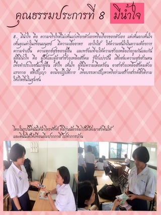 8. มีน้าใจ คือ ความจริงใจที่ไม่เห็นแก่เพียงตัวเองหรือเรื่องของตัวเอง แต่เห็นอกเห็นใจ
เห็นคุณค่าในเพื่อนมนุษย์ มีความเอื้ออาทร เอาใจใส่ ให้ความสนใจในความต้องการ
ความจาเป็น ความทุกข์สุขของผู้อื่น และพร้อมที่จะให้ความช่วยเหลือเกื้อกูลกันและกัน
ผู้ที่มีน้าใจ คือ ผู้ให้และผู้อาสาช่วยเหลือสังคม รู้จักแบ่งปัน เสียสละความสุขส่วนตน
เพื่อทาประโยชน์แก่ผู้อื่น เข้าใจ เห็นใจ ผู้ที่มีความเดือดร้อน อาสาช่วยเหลือสังคมด้วย
แรงกาย สติปัญญา ลงมือปฏิบัติการ เพื่อบรรเทาปัญหาหรือร่วมสร้างสรรค์สิ่งดีงาม
ให้เกิดขึ้นในชุมชน
โดยในรูปนี้ดิฉันได้นาโทรศัพท์ ที่มีรุ่นน้องลืมไว้ใต้โต๊ะมาส่งคืนให้
และดิฉันได้ให้เพื่อนยืมปากกาสี ไปทาการบ้าน
 