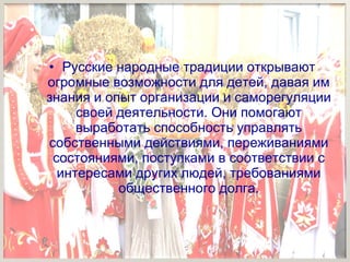 •
• Русские народные традиции открывают
огромные возможности для детей, давая им
знания и опыт организации и саморегуляции
своей деятельности. Они помогают
выработать способность управлять
собственными действиями, переживаниями
состояниями, поступками в соответствии с
интересами других людей, требованиями
общественного долга.
 