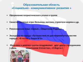 • Оформление патриотического уголка в группе
• Сюжетно ролевые игры: больница, магазин, строители моряки и др.
• Режиссерские игры: «Семья», «Защитники Родины»
• Экскурсии по городу: «Путешествие по достопримечательностям
города», «В гостях у Лицея № 8»
• Мальчики и девочки группы поздравляют друг друга с праздниками
(«День защитников Отечества», «8 Марта»)
 