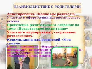 Анкетирование «Какие мы родители»
Участие в оформлении патриотического
уголка.
Проведение родительского собрание по
теме «Нравственное воспитание»
Участие в мероприятиях, спортивных
развлечениях.
Консультации для родителей «Моя
семья»,
Папки – передвижки: «Народный календарь
праздников», по временам года, «Мама, папа, я –
дружная семья», «Хлеб – всему голова»,
«Масленица», «День шоколада» и др.
 