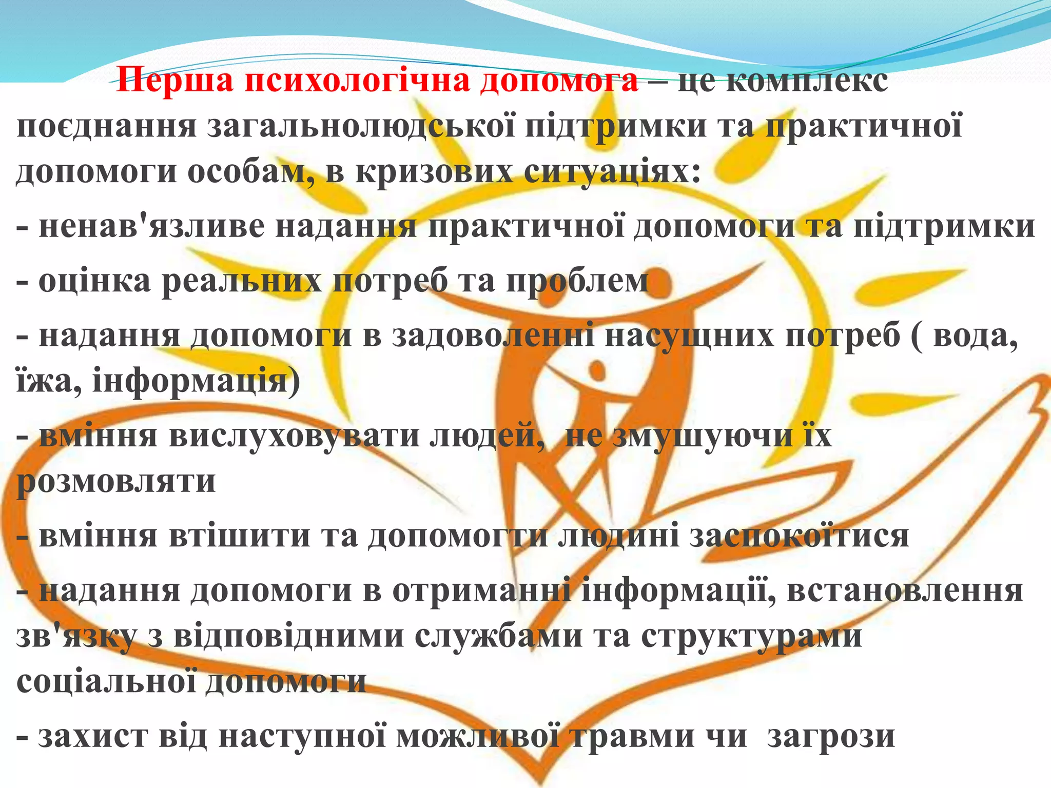 Перша психологічна допомога – це комплекс
поєднання загальнолюдської підтримки та практичної
допомоги особам, в кризових ситуаціях:
- ненав'язливе надання практичної допомоги та підтримки
- оцінка реальних потреб та проблем
- надання допомоги в задоволенні насущних потреб ( вода,
їжа, інформація)
- вміння вислуховувати людей, не змушуючи їх
розмовляти
- вміння втішити та допомогти людині заспокоїтися
- надання допомоги в отриманні інформації, встановлення
зв'язку з відповідними службами та структурами
соціальної допомоги
- захист від наступної можливої травми чи загрози
 