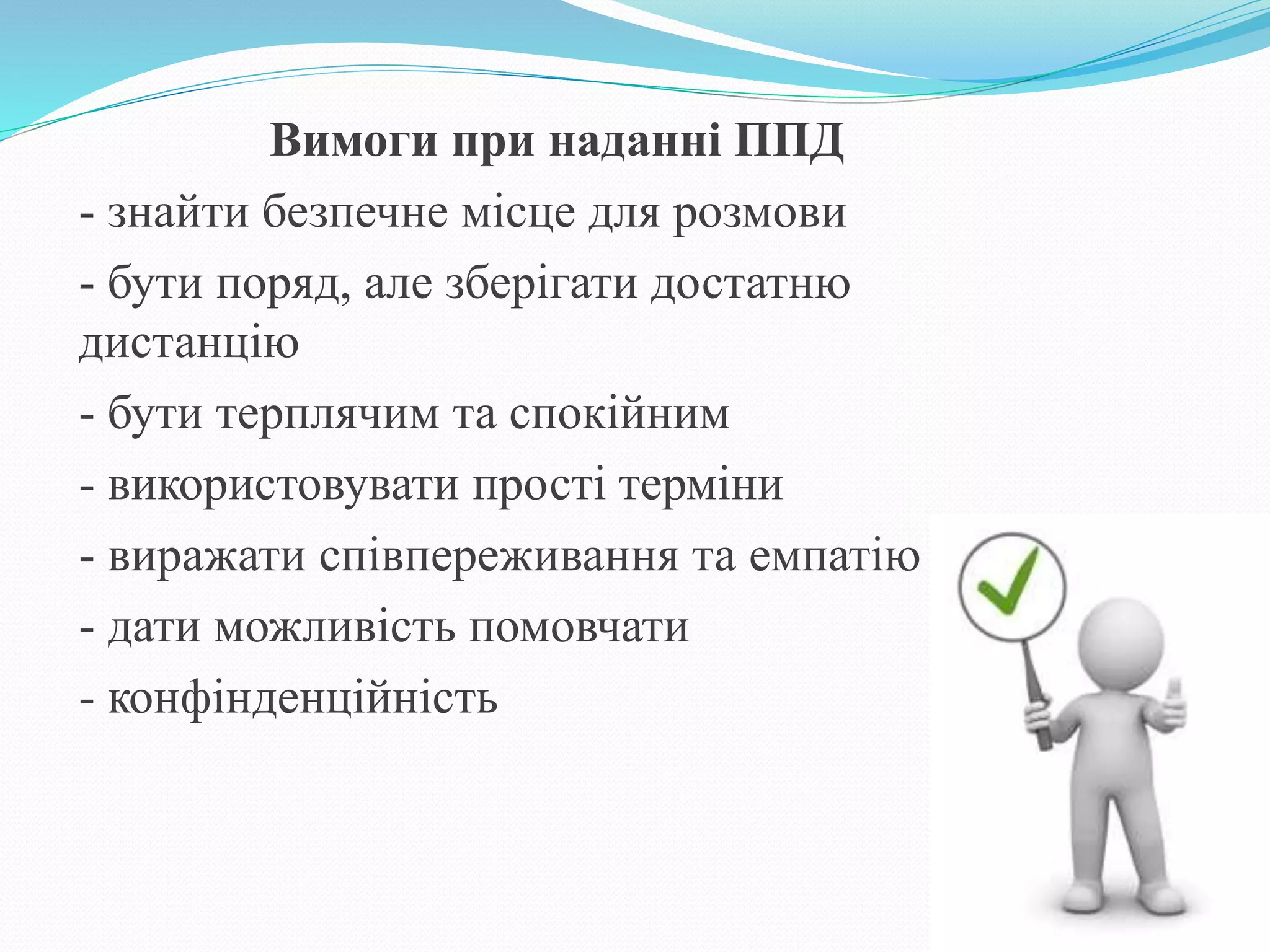 Вимоги при наданні ППД
- знайти безпечне місце для розмови
- бути поряд, але зберігати достатню
дистанцію
- бути терплячим та спокійним
- використовувати прості терміни
- виражати співпереживання та емпатію
- дати можливість помовчати
- конфінденційність
 