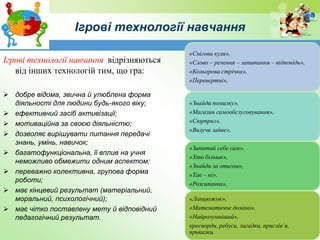 Ігрові технології навчання
Ігрові технології навчання відрізняються
від інших технологій тим, що гра:
 добре відома, звична й улюблена форма
діяльності для людини будь-якого віку;
 ефективний засіб активізації;
 мотиваційна за своєю діяльністю;
 дозволяє вирішувати питання передачі
знань, умінь, навичок;
 багатофункціональна, її вплив на учня
неможливо обмежити одним аспектом;
 переважно колективна, групова форма
роботи;
 має кінцевий результат (матеріальний,
моральний, психологічний);
 має чітко поставлену мету й відповідний
педагогічний результат.
«Снігова куля»,
«Слово – речення – запитання – відповідь»,
«Кольорова стрічка»,
«Перевертні»,
«Знайди помилку»,
«Магазин самообслуговування»,
«Сюрприз»,
«Вилучи зайве»,
«Запитай себе сам»,
«Хто більше»,
«Знайди за описом»,
«Так – ні»,
«Розсипанка»,
«Ланцюжок»,
«Математичне доміно»,
«Найрозумніший»,
кросворди, ребуси, загадки, прислів’я,
приказки.
 