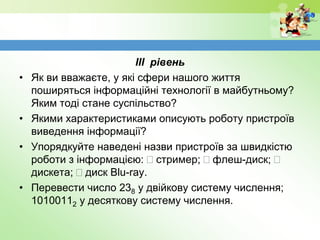 ІІІ рівень
• Як ви вважаєте, у які сфери нашого життя
поширяться інформаційні технології в майбутньому?
Яким тоді стане суспільство?
• Якими характеристиками описують роботу пристроїв
виведення інформації?
• Упорядкуйте наведені назви пристроїв за швидкістю
роботи з інформацією:  стример;  флеш-диск; 
дискета;  диск Blu-ray.
• Перевести число 238 у двійкову систему числення;
10100112 у десяткову систему числення.
 