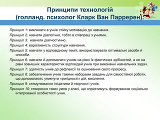 Принципи технологій
(голланд. психолог Кларк Ван Парререн):
Принцип 1: викликати в учнів стійку мотивацію до навчання.
Принцип 2: навчати діалогічно, тобто в співпраці з учнями.
Принцип 3: навчати діагностично.
Принцип 4: варіативність структури навчання.
Принцип 5: навчати у відповідному темпі, використовувати оптимальні засоби й
способи.
Принцип 6: навчати й допомагати учням на рівні їх фактичних здібностей, а не на
рівні зовнішніх характеристик відповідей учнів при виконанні навчальних задач.
Принцип 7: здатність учнів до рефлексії та оцінювання свого прогресу.
Принцип 8: забезпечення учнів такими наборами завдань для самостійної роботи,
що допомагають уникнути «ригідності» дій, мислення.
Принцип 9: стимулювання ініціативи й творчості учнів.
Принцип 10: створення таких умов у класі, що сприятимуть формуванню соціально
інтегрованої особистості учня.
 