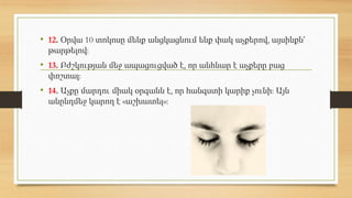 • 12. Օրվա 10 տոկոսը մենք անցկացնում ենք փակ աչքերով, այսինքն՝
թարթելով:
• 13. Բժշկության մեջ ապացուցված է, որ անհնար է աչքերը բաց
փռշտալ:
• 14. Աչքը մարդու միակ օրգանն է, որ հանգստի կարիք չունի: Այն
անընդմեջ կարող է «աշխատել»:
 