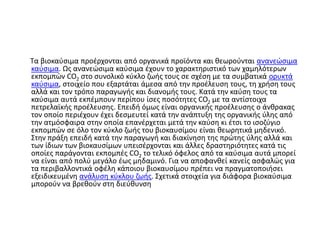 Τα βιοκαύσιμα προέρχονται από οργανικά προϊόντα και θεωρούνται ανανεώσιμα
καύσιμα. Ως ανανεώσιμα καύσιμα έχουν το χαρακτηριστικό των χαμηλότερων
εκπομπών CO2 στο συνολικό κύκλο ζωής τους σε σχέση με τα συμβατικά ορυκτά
καύσιμα, στοιχείο που εξαρτάται άμεσα από την προέλευση τους, τη χρήση τους
αλλά και τον τρόπο παραγωγής και διανομής τους. Κατά την καύση τους τα
καύσιμα αυτά εκπέμπουν περίπου ίσες ποσότητες CO2 με τα αντίστοιχα
πετρελαϊκής προέλευσης. Επειδή όμως είναι οργανικής προέλευσης ο άνθρακας
τον οποίο περιέχουν έχει δεσμευτεί κατά την ανάπτυξη της οργανικής ύλης από
την ατμόσφαιρα στην οποία επανέρχεται μετά την καύση κι έτσι το ισοζύγιο
εκπομπών σε όλο τον κύκλο ζωής του βιοκαυσίμου είναι θεωρητικά μηδενικό.
Στην πράξη επειδή κατά την παραγωγή και διακίνηση της πρώτης ύλης αλλά και
των ίδιων των βιοκαυσίμων υπεισέρχονται και άλλες δραστηριότητες κατά τις
οποίες παράγονται εκπομπές CO2 το τελικό όφελος από τα καύσιμα αυτά μπορεί
να είναι από πολύ μεγάλο έως μηδαμινό. Για να αποφανθεί κανείς ασφαλώς για
τα περιβαλλοντικά οφέλη κάποιου βιοκαυσίμου πρέπει να πραγματοποιήσει
εξειδικευμένη ανάλυση κύκλου ζωής. Σχετικά στοιχεία για διάφορα βιοκαύσιμα
μπορούν να βρεθούν στη διεύθυνση
 
