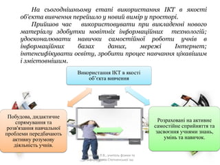На сьогоднішньому етапі використання ІКТ в якості
об'єкта вивчення перейшло у новий вимір у просторі.
Прийшов час використовувати при викладенні нового
матеріалу здобутки новітніх інформаційних технологій;
удосконалювати навички самостійної роботи учнів в
інформаційних базах даних, мережі Інтернет;
інтенсифікувати освіту, зробити процес навчання цікавішим
і змістовнішим.
Використання ІКТ в якості
об’єкта вивчення
Розраховані на активне
самостійне сприйняття та
засвоєння учнями знань,
умінь та навичок.
Побудова, дидактичне
спрямування та
розв'язання навчальної
проблеми передбачають
активну розумову
діяльність учнів.
Крюкова Л.В., учитель фізики та
інформатики Степненської зш
 
