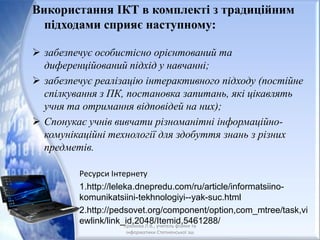 Використання ІКТ в комплекті з традиційним
підходами сприяє наступному:
 забезпечує особистісно орієнтований та
диференційований підхід у навчанні;
 забезпечує реалізацію інтерактивного підходу (постійне
спілкування з ПК, постановка запитань, які цікавлять
учня та отримання відповідей на них);
 Спонукає учнів вивчати різноманітні інформаційно-
комунікаційні технології для здобуття знань з різних
предметів.
Ресурси Інтернету
1.http://leleka.dnepredu.com/ru/article/informatsiino-
komunikatsiini-tekhnologiyi--yak-suc.html
2.http://pedsovet.org/component/option,com_mtree/task,vi
ewlink/link_id,2048/Itemid,5461288/Крюкова Л.В., учитель фізики та
інформатики Степненської зш
 