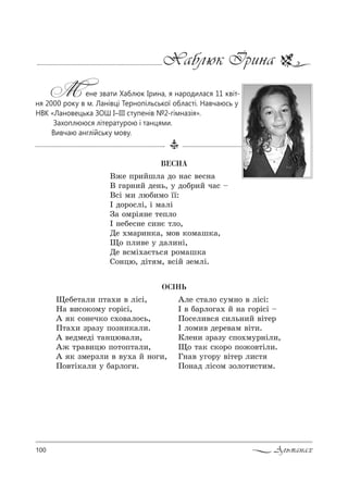 100 Альманах
Хаблюк Ірина
М ене звати Хаблюк Ірина, я народилася 11 квіт-
ня 2000 року в м. Ланівці Тернопільської області. Навчаюсь у
НВК «Лановецька ЗОШ І–ІІІ ступенів №2-гімназія».
Захоплююся літературою і танцями.
Вивчаю англійську мову.
ÎÑ²ÍÜ
ÂÅÑÍÀ
b›е C!,Lшл= д% …=“ "е“…=
b г=!…,L де…ь, 3 д%K!,L ч=“ $
b“S м, люK,м% __:
P д%!%“лS, S м=лS
g= %м!S …е 2еCл%
P …еKе“…е “,…G 2л%,
dе .м=!,…*=, м%" *%м=ш*=,
y% Cл,"е 3 д=л,…S,
dе "“мS.=G2ь“ !%м=ш*=
q%…цю, дS2 м, "“SL ƒемлS.
yеKе2=л, C2=., " лS“S,
m= ",“%*%м3 г%!S“S,
` * “%…еч*% “.%"=л%“ь,
o2=., ƒ!=ƒ3 C%ƒ…,*=л,.
` "едмедS 2=…цю"=л,,
`› 2!=",цю C%2%C2=л,,
` * ƒме!ƒл, " "3.= L …%г,,
o%"2S*=л, 3 K=!л%г,.
`ле “2=л% “3м…% " лS“S:
P " K=!л%г=. L …= г%!S“S $
o%“ел,"“ “,ль…,L "S2е!
P л%м," де!е"=м "S2,.
jле…, ƒ!=ƒ3 “C%.м3!…Sл,,
y% 2=* “*%!% C%›%"2Sл,.
c…=" 3г%!3 "S2е! л,“2
o%…=д лS“%м ƒ%л%2,“2,м.
 