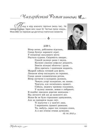 101Проби пера
Чихарівський Роман (romchyk)
Пишу в міру власного терпіння (якось так)... Не
завжди, правда. Зараз мені лише 16. Частіше проза чомусь...
Можливо, не пережив ще достатньо поетичних моментів.
ÄËß Ñ.
bS2е! ƒ=2,., д%KSг=юч, "Sд“2=…ь,
q%…це K3…23G "%!%… чS ƒг!=_.
r еCSце…2!S ›=.л,"%г% мS“2=
p"32ь“ “3д,…,. q"Sд%мS“2ь "м,!=G.
qC%*SL ƒ=л,ƒ3G !=…, S ƒ"3*,.
j=лю›S 3"=›…% =“-=ль2 д%_д=ю2ь.
g%"“Sм .%л%д…S %Kл,чч S !3*,.
dS2, *!,ч=2ь S *=мS…… м *,д=ю2ь.
l3д!,L “%K=*= г%2%",L дл -%2%.
k C=“%м "S2е! C%гл=д,2ь C% “*!%… ..
q%…це д,.…е Cл%ме…Sюч,м !%2%м,
bS2е! ƒ=“2,г…е " .%л%д…,. д%л%… ..
)%м3“ь 3г%!S .%л%д…Sше, * ƒ="ше.
Š! “3“ , =ле C%“мS.=ю“ь ?%м,2S.
q%K=*=, …ед%"г3 C!%м%"3 “*=ƒ="ш,,
r "3л,цS ƒ…,*…е, …ем%" " л=KS!,…2S.
b C%дSK…S .",л,…, д%!еч…е м%"ч=…… $
bSд лег*%“2S "SL =› д% "=›*%“2S …Sг.
“*,м K, …е K3л% “2!=ш…,м ƒд,"3"=…… ,
`ле ƒ= “це…=!SGм C=д=G “…Sг.
ŠS "Sдч322 G 3 C=м’ 2S л,ш.
P ",!,…=ю2ь ?%м,2S !,"*=м,.
Š,, м=K32ь, ƒ=!=ƒ 2=* “%л%д*% “C,ш,
` "“е C’ …Sю %2,м, д3м*=м,.
02. 04. 2012 !.
 